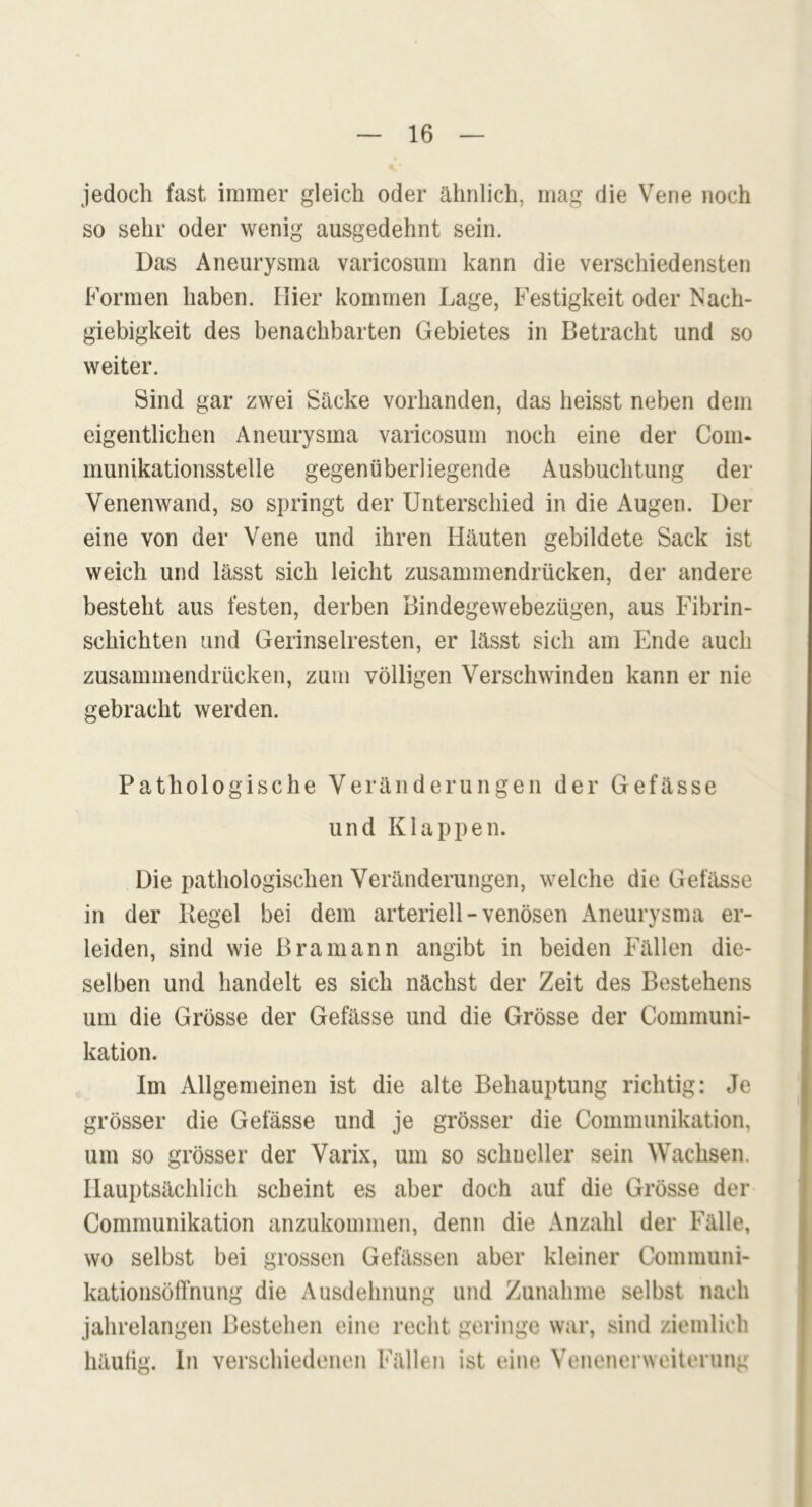 jedoch fast immer gleich oder ähnlich, mag die Vene noch so sehr oder wenig ausgedehnt sein. Das Aneurysma varicosum kann die verschiedensten Formen haben. Hier kommen Lage, Festigkeit oder Nach- giebigkeit des benachbarten Gebietes in Betracht und so weiter. Sind gar zwei Säcke vorhanden, das heisst neben dem eigentlichen Aneurysma varicosum noch eine der Com« munikationsstelle gegenüberliegende Ausbuchtung der Venenwand, so springt der Unterschied in die Augen. Der eine von der Vene und ihren Häuten gebildete Sack ist weich und lässt sich leicht zusammendrücken, der andere besteht aus festen, derben Bindegewebezügen, aus Fibrin- schichten und Gerinselresten, er lässt sich am Ende auch zusammendrücken, zum völligen Verschwinden kann er nie gebracht werden. Pathologische Veränderungen der Gefässe und Klappen. Die pathologischen Veränderungen, welche die Gefässe in der Regel bei dem arteriell - venösen Aneurysma er- leiden, sind wie Bramann angibt in beiden Fällen die- selben und handelt es sich nächst der Zeit des Bestehens um die Grösse der Gefässe und die Grösse der Communi- kation. Im Allgemeinen ist die alte Behauptung richtig: Je grösser die Gefässe und je grösser die Communikation, um so grösser der Varix, um so schneller sein Wachsen. Hauptsächlich scheint es aber doch auf die Grösse der Communikation anzukommen, denn die Anzahl der Fälle, wo selbst bei grossen Gefässen aber kleiner Communi- kationsöffnung die Ausdehnung und Zunahme selbst nach jahrelangen Bestehen eine recht geringe war, sind ziemlich häufig. In verschiedenen Fällen ist eine Venenerweiterung