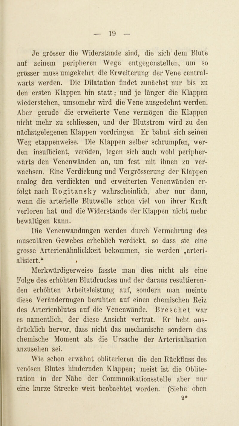 Je grösser die Widerstände sind, die sich dem Blute aut seinem peripheren Wege entgegenstellen, um so grösser muss umgekehrt die Erweiterung der Vene central- wärts werden. Die Dilatation findet zunächst nur bis zu den ersten Klappen hin statt; und je länger die Klappen wiederstehen, umsomehr wird die Vene ausgedehnt werden. Aber gerade die erweiterte Vene vermögen die Klappen nicht mehr zu schliessen, und der Blutstrom wird zu den nächstgelegenen Klappen Vordringen Er bahnt sich seinen Weg etappenweise. Die Klappen selber schrumpfen, wer- den insufficient, veröden, legen sich auch wohl peripher- wärts den Venenwänden an, um fest mit ihnen zu ver- wachsen. Eine Verdickung und Vergrösserung der Klappen analog den verdickten und erweiterten Venen wänden er- folgt nach Rogitansky wahrscheinlich, aber nur dann, wenn die arterielle Blutwelle schon viel von ihrer Kraft verloren hat und die Widerstände der Klappen nicht mehr bewältigen kann. Die Venenwandungen werden durch Vermehrung des musculären Gewebes erheblich verdickt, so dass sie eine grosse Arterienähnlickkeit bekommen, sie werden „arteri- alisiert.“ # Merkwürdigerweise fasste man dies nicht als eine Folge des erhöhten Blutdruckes und der daraus resultieren- den erhöhten Arbeitsleistung auf, sondern man meinte diese Veränderungen beruhten auf einen chemischen Reiz des Arterienblutes auf die Venenwände. Bresehet war es namentlich, der diese Ansicht vertrat. Er hebt aus- drücklich hervor, dass nicht das mechanische sondern das chemische Moment als die Ursache der Arterisalisation anzusehen sei. Wie schon erwähnt obliterieren die den Rückfluss des venösen Blutes hindernden Klappen; meist ist die Oblite- ration in der Nähe der Communikationsstelle aber nur eine kurze Strecke weit beobachtet worden. (Siehe oben 2*