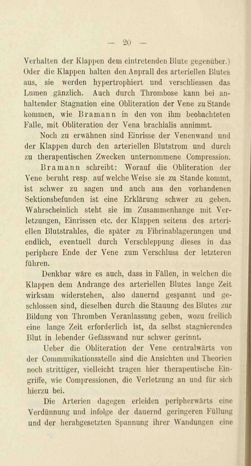 Verhalten der Klappen dem eintretenden Blute gegenüber.) Oder die Klappen halten den Anprall des arteriellen Blutes aus, sie werden hypertrophiert und verschliessen das Lumen gänzlich. Auch durch Thrombose kann bei an- haltender Stagnation eine Obliteration der Vene zustande kommen, wie Bramann in den von ihm beobachteten Falle, mit Obliteration der Vena brachialis annimmt. Noch zu erwähnen sind Einrisse der Venenwand und der Klappen durch den arteriellen Blutstrom und durch zu therapeutischen Zwecken unternommene Compression. Bramann schreibt: Worauf die Obliteration der Vene beruht resp. auf welche Weise sie zu Stande kommt, ist schwer zu sagen und auch aus den vorhandenen Sektionsbefunden ist eine Erklärung schwer zu geben. Wahrscheinlich steht sie im Zusammenhänge mit Ver- letzungen, Einrissen etc. der Klappen seitens des arteri- ellen Blutstrahles, die später zu Fibrinablagerungen und endlich, eventuell durch Verschleppung dieses in das periphere Ende der Vene zum Verschluss der letzteren führen. Denkbar wäre es auch, dass in Fällen, in welchen die Klappen dem Andrange des arteriellen Blutes lange Zeit wirksam widerstehen, also dauernd gespannt und ge- schlossen sind, dieselben durch die Stauung des Blutes zur Bildung von Thromben Veranlassung geben, wozu freilich eine lange Zeit erforderlich ist, da selbst stagnierendes Blut in lebender Gefässwand nur schwer gerinnt. Ueber die Obliteration der Vene centralwärts von der Communikationsstelle sind die Ansichten und Theorien noch strittiger, vielleicht tragen hier therapeutische Ein- griffe, wie Compressionen, die Verletzung an und für sich hierzu bei. Die Arterien dagegen erleiden peripherwärts eine Verdünnung und infolge der dauernd geringeren Füllung und der herabgesetzten Spannung ihrer Wandungen eine