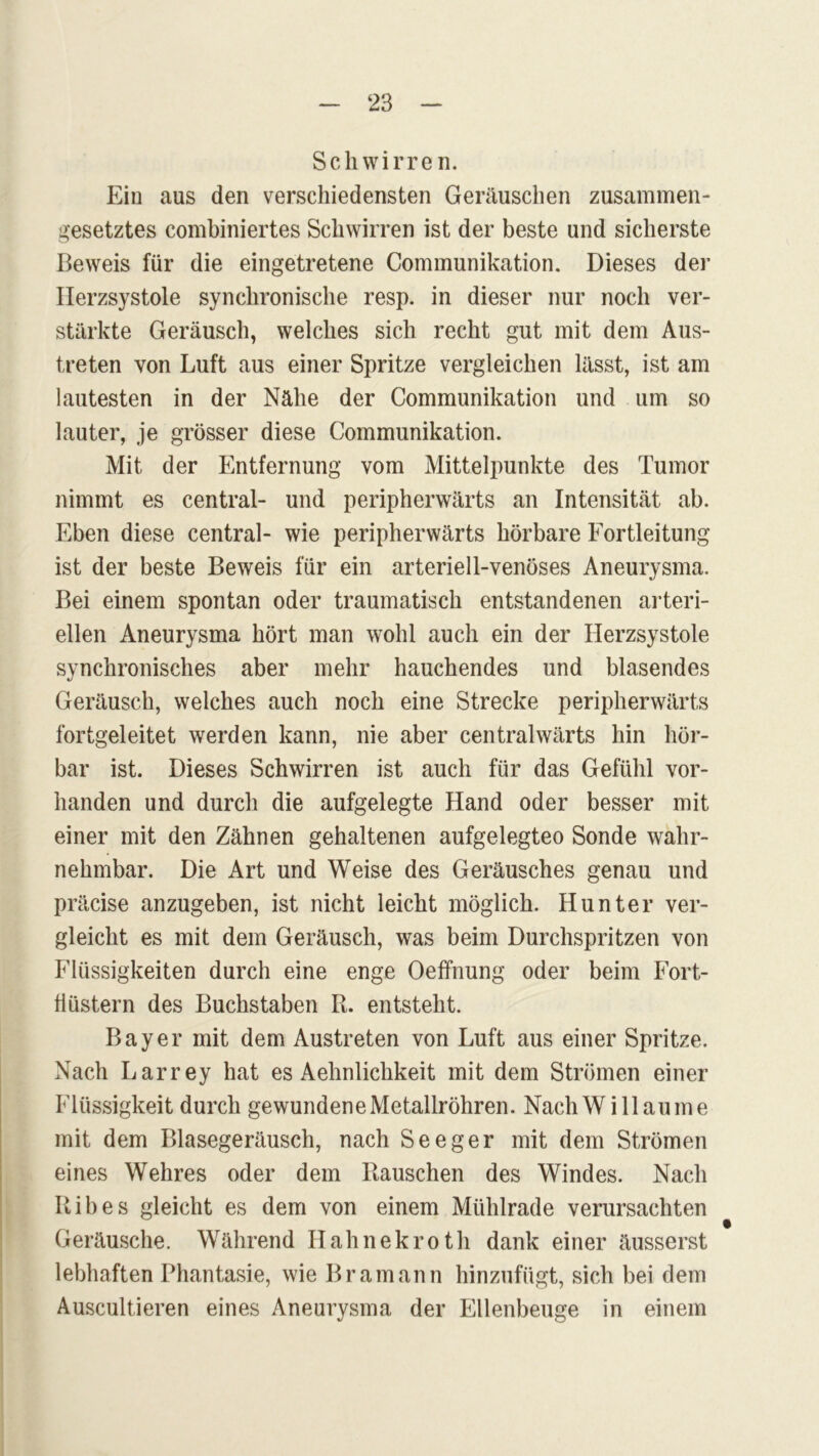 Schwirren. Ein aus den verschiedensten Geräuschen zusammen- gesetztes combiniertes Schwirren ist der beste und sicherste Beweis für die eingetretene Communikation. Dieses der Ilerzsystole synchronische resp. in dieser nur noch ver- stärkte Geräusch, welches sich recht gut mit dem Aus- treten von Luft aus einer Spritze vergleichen lässt, ist am lautesten in der Nähe der Communikation und um so lauter, je grösser diese Communikation. Mit der Entfernung vom Mittelpunkte des Tumor nimmt es central- und peripherwärts an Intensität ab. Eben diese central- wie peripherwärts hörbare Fortleitung ist der beste Beweis für ein arteriell-venöses Aneurysma. Bei einem spontan oder traumatisch entstandenen arteri- ellen Aneurysma hört man wohl auch ein der Herzsystole synchronisches aber mehr hauchendes und blasendes Geräusch, welches auch noch eine Strecke peripherwärts fortgeleitet werden kann, nie aber centralwärts hin hör- bar ist. Dieses Schwirren ist auch für das Gefühl vor- handen und durch die aufgelegte Hand oder besser mit einer mit den Zähnen gehaltenen aufgelegteo Sonde wahr- nehmbar. Die Art und Weise des Geräusches genau und präcise anzugeben, ist nicht leicht möglich. Hunter ver- gleicht es mit dem Geräusch, was beim Durchspritzen von Flüssigkeiten durch eine enge Oeffnung oder beim Fort- flüstern des Buchstaben Pu entsteht. Bayer mit dem Austreten von Luft aus einer Spritze. Nach Larrey hat es Aehnlichkeit mit dem Strömen einer Flüssigkeit durch gewundene Metallröhren. NachWillaume mit dem Blasegeräusch, nach Seeger mit dem Strömen eines Wehres oder dem Rauschen des Windes. Nach Ribes gleicht es dem von einem Mühlrade verursachten Geräusche. Während Hahnekroth dank einer äusserst lebhaften Phantasie, wie Bramann hinzufügt, sich bei dem Auscultieren eines Aneurysma der Ellenbeuge in einem