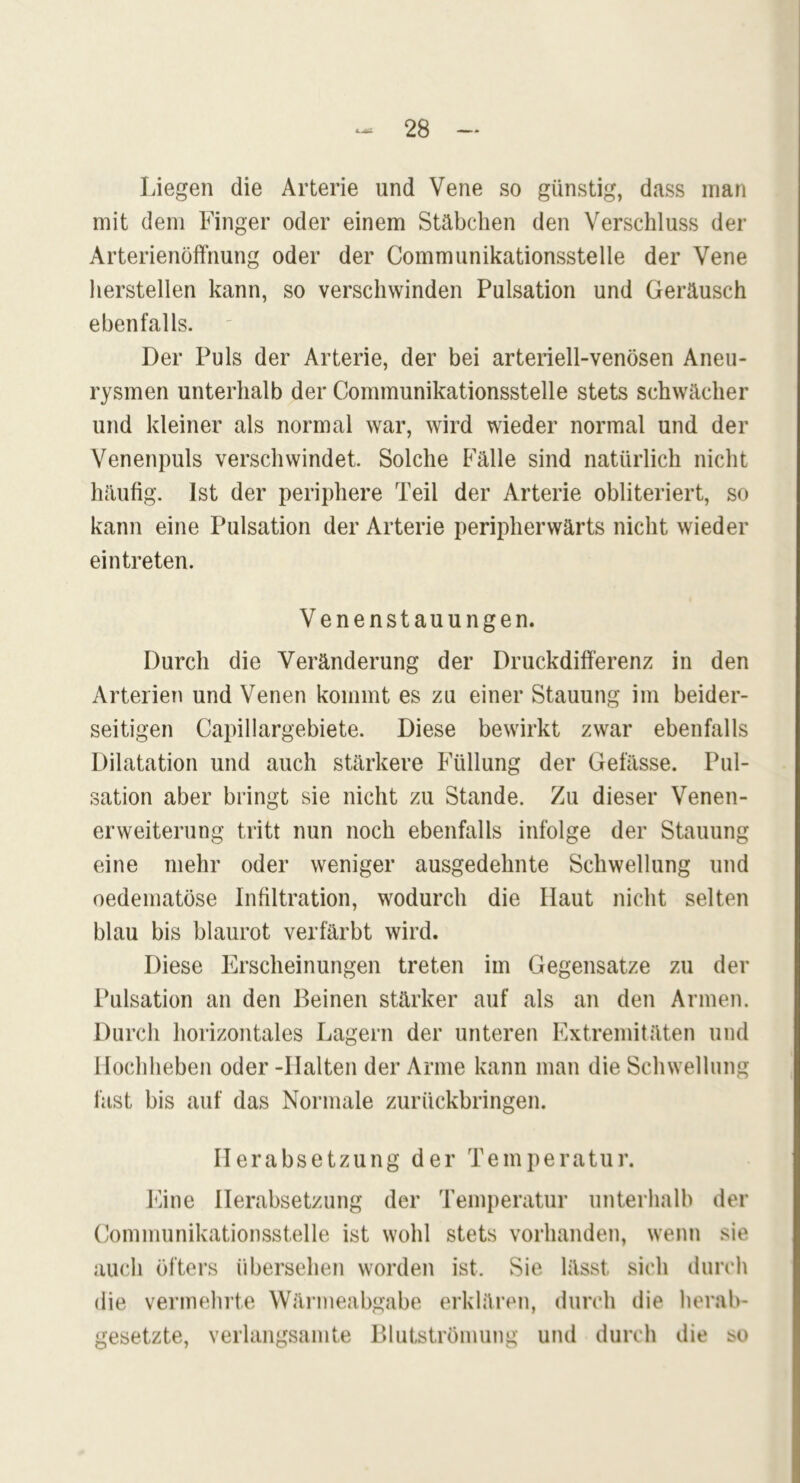 Liegen die Arterie und Vene so günstig, dass man mit dem Finger oder einem Stäbchen den Verschluss der Arterienöffnung oder der Communikationsstelle der Vene herstellen kann, so verschwinden Pulsation und Geräusch ebenfalls. Der Puls der Arterie, der bei arteriell-venösen Aneu- rysmen unterhalb der Communikationsstelle stets schwächer und kleiner als normal war, wird wieder normal und der Venenpuls verschwindet. Solche Fälle sind natürlich nicht häufig. Ist der periphere Teil der Arterie obliteriert, so kann eine Pulsation der Arterie peripherwärts nicht wieder eintreten. Venenstauungen. Durch die Veränderung der Druckdifferenz in den Arterien und Venen kommt es zu einer Stauung im beider- seitigen Capillargebiete. Diese bewirkt zwar ebenfalls Dilatation und auch stärkere Füllung der Gefässe. Pul- sation aber bringt sie nicht zu Stande. Zu dieser Venen- erweiterung tritt nun noch ebenfalls infolge der Stauung eine mehr oder weniger ausgedehnte Schwellung und oedeinatöse Infiltration, wodurch die Haut nicht selten blau bis blaurot verfärbt wird. Diese Erscheinungen treten im Gegensätze zu der Pulsation an den Deinen stärker auf als an den Armen. Durch horizontales Lagern der unteren Extremitäten und Hochheben oder -Halten der Arme kann man die Schwellung fast bis auf das Normale zurückbringen. Herabsetzung der Temperatur. Eine Herabsetzung der Temperatur unterhalb der Communikationsstelle ist wohl stets vorhanden, wenn sie auch öfters übersehen worden ist. Sie lässt sich durch die vermehrte Wärmeabgabe erklären, durch die herab- gesetzte, verlangsamte Blutströmung und durch die so