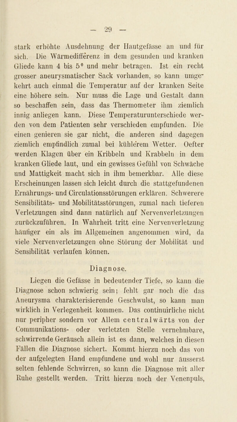stark erhöhte Ausdehnung der Hautgefässe an und für sich. Die Wärmedifferenz in dem gesunden und kranken Gliede kann 4 bis 5° und mehr betragen. Ist ein recht grosser aneurysmatischer Sack vorhanden, so kann umge- kehrt auch einmal die Temperatur auf der kranken Seite eine höhere sein. Nur muss die Lage und Gestalt dann so beschaffen sein, dass das Thermometer ihm ziemlich innig anliegen kann. Diese Temperaturunterschiede wer- den von dem Patienten sehr verschieden empfunden. Die einen genieren sie gar nicht, die anderen sind dagegen ziemlich empfindlich zumal bei kühlerem Wetter. Oefter werden Klagen über ein Kribbeln und Krabbeln in dem kranken Gliede laut, und ein gewisses Gefühl von Schwäche und Mattigkeit macht sich in ihm bemerkbar. Alle diese Erscheinungen lassen sich leicht durch die stattgefundenen Ernährungs- und Circulationsstörungen erklären. Schwerere Sensibilitäts- und Mobilitätsstörungen, zumal nach tieferen Verletzungen sind dann natürlich auf Nervenverletzungen zurückzuführen. In Wahrheit tritt eine Nervenverletzung häufiger ein als im Allgemeinen angenommen wird, da viele Nervenverletzungen ohne Störung der Mobilität und Sensibilität verlaufen können. Diagnose. Liegen die Gefässe in bedeutender Tiefe, so kann die Diagnose schon schwierig sein; fehlt gar noch die das Aneurysma charakterisierende Geschwulst, so kann man wirklich in Verlegenheit kommen. Das continuirliche nicht nur peripher sondern vor Allem centralwärts von der Communikations- oder verletzten Stelle vernehmbare, schwirrende Geräusch allein ist es dann, welches in diesen Fällen die Diagnose sichert. Kommt hierzu noch das von der aufgelegten Hand empfundene und wohl nur äusserst selten fehlende Schwirren, so kann die Diagnose mit aller Ruhe gestellt werden. Tritt hierzu noch der Venenpuls,