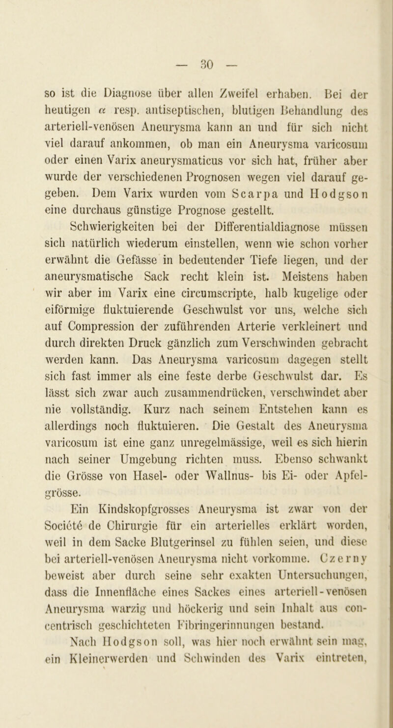 so ist die Diagnose über allen Zweifel erhaben. Bei der heutigen a resp. antiseptischen, blutigen Behandlung des arteriell-venösen Aneurysma kann an und für sich nicht viel darauf ankommen, ob man ein Aneurysma varicosum oder einen Varix aneurysmaticus vor sich hat, früher aber wurde der verschiedenen Prognosen wegen viel darauf ge- geben. Dem Varix wurden vom Scarpa und Hodgson eine durchaus günstige Prognose gestellt. Schwierigkeiten bei der Differentialdiagnose müssen sich natürlich wiederum einstellen, wenn wie schon vorher erwähnt die Gefässe in bedeutender Tiefe liegen, und der aneurysmatische Sack recht klein ist. Meistens haben wir aber im Varix eine circumscripte, halb kugelige oder eiförmige fluktuierende Geschwulst vor uns, welche sich auf Compression der zuführenden Arterie verkleinert und durch direkten Druck gänzlich zum Verschwinden gebracht werden kann. Das Aneurysma varicosum dagegen stellt sich fast immer als eine feste derbe Geschwulst dar. Es lässt sich zwar auch zusammendrücken, verschwindet aber nie vollständig. Kurz nach seinem Entstehen kann es allerdings noch fluktuieren. Die Gestalt des Aneurysma varicosum ist eine ganz unregelmässige, weil es sich hierin nach seiner Umgebung richten muss. Ebenso schwankt die Grösse von Hasel- oder Wallnus- bis Ei- oder Apfel- grösse. Ein Kindskopfgrosses Aneurysma ist zwar von der Societe de Chirurgie für ein arterielles erklärt worden, weil in dem Sacke Blutgerinsel zu fühlen seien, und diese bei arteriell-venösen Aneurysma nicht vorkomme. Czerny beweist aber durch seine sehr exakten Untersuchungen, dass die Innenfläche eines Sackes eines arteriell - venösen Aneurysma warzig und höckerig und sein Inhalt aus con- centrisch geschichteten Fibringerinnungen bestand. Nach Hodgson soll, was hier noch erwähnt sein mag, ein Kleinerwerden und Schwinden des Varix eintreten,