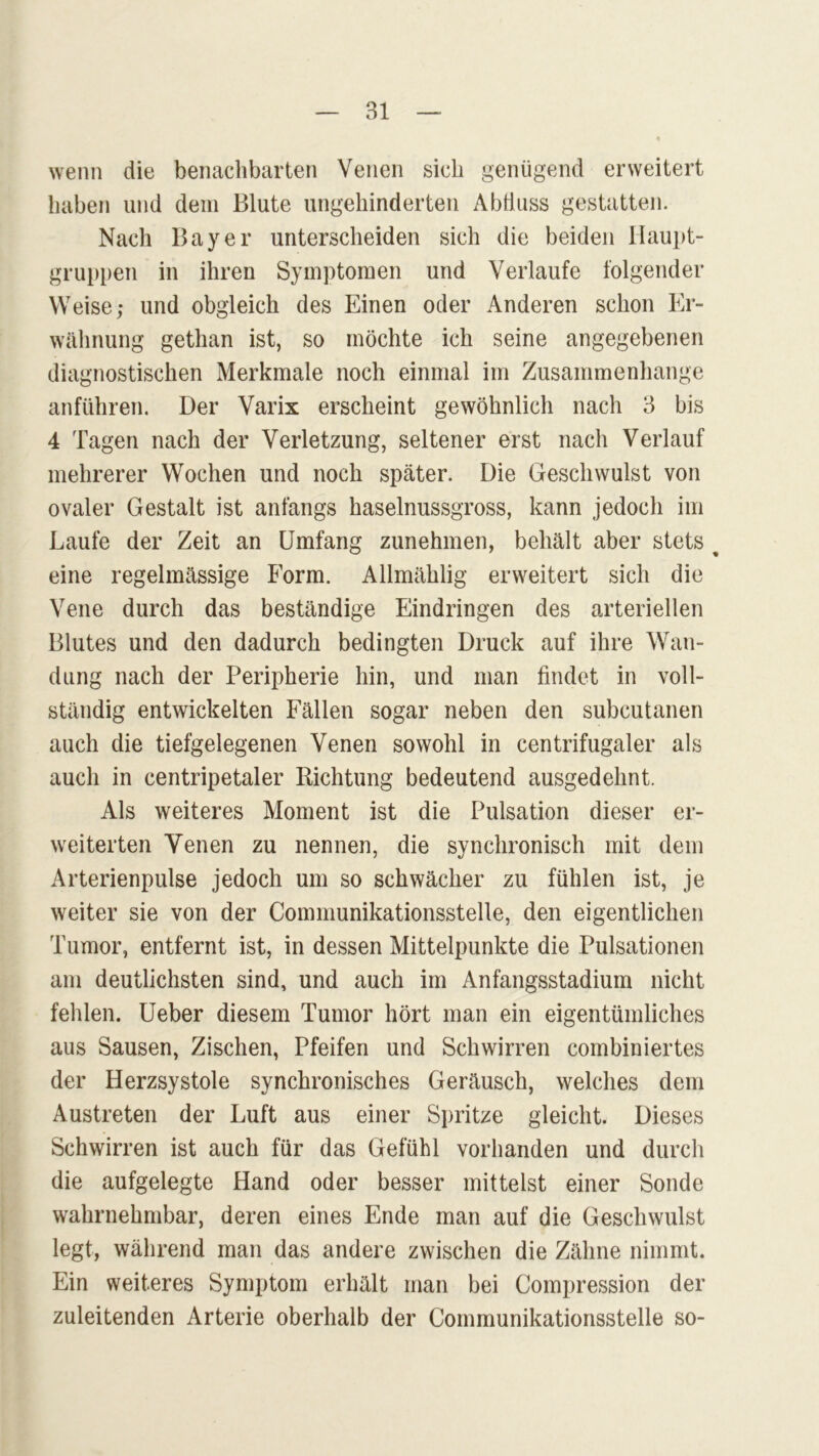 wenn die benachbarten Venen sich genügend erweitert haben und dem Blute ungehinderten Abfluss gestatten. Nach Bayer unterscheiden sich die beiden Haupt- gruppen in ihren Symptomen und Verlaufe folgender Weise; und obgleich des Einen oder Anderen schon Er- wähnung gethan ist, so möchte ich seine angegebenen diagnostischen Merkmale noch einmal im Zusammenhänge anführen. Der Varix erscheint gewöhnlich nach 3 bis 4 Tagen nach der Verletzung, seltener erst nach Verlauf mehrerer Wochen und noch später. Die Geschwulst von ovaler Gestalt ist anfangs haselnussgross, kann jedoch im Laufe der Zeit an Umfang zunehmen, behält aber stets % eine regelmässige Form. Allmählig erweitert sich die Vene durch das beständige Eindringen des arteriellen Blutes und den dadurch bedingten Druck auf ihre Wan- dung nach der Peripherie hin, und man findet in voll- ständig entwickelten Fällen sogar neben den subcutanen auch die tiefgelegenen Venen sowohl in centrifugaler als auch in centripetaler Richtung bedeutend ausgedehnt. Als weiteres Moment ist die Pulsation dieser er- weiterten Venen zu nennen, die synchronisch mit dem Arterienpulse jedoch um so schwächer zu fühlen ist, je weiter sie von der Communikationsstelle, den eigentlichen Tumor, entfernt ist, in dessen Mittelpunkte die Pulsationen am deutlichsten sind, und auch im Anfangsstadium nicht fehlen. Ueber diesem Tumor hört man ein eigentümliches aus Sausen, Zischen, Pfeifen und Schwirren combiniertes der Herzsystole synchronisches Geräusch, welches dem Austreten der Luft aus einer Spritze gleicht. Dieses Schwirren ist auch für das Gefühl vorhanden und durch die aufgelegte Hand oder besser mittelst einer Sonde wahrnehmbar, deren eines Ende man auf die Geschwulst legt, während man das andere zwischen die Zähne nimmt. Ein weiteres Symptom erhält man bei Compression der zuleitenden Arterie oberhalb der Communikationsstelle so-
