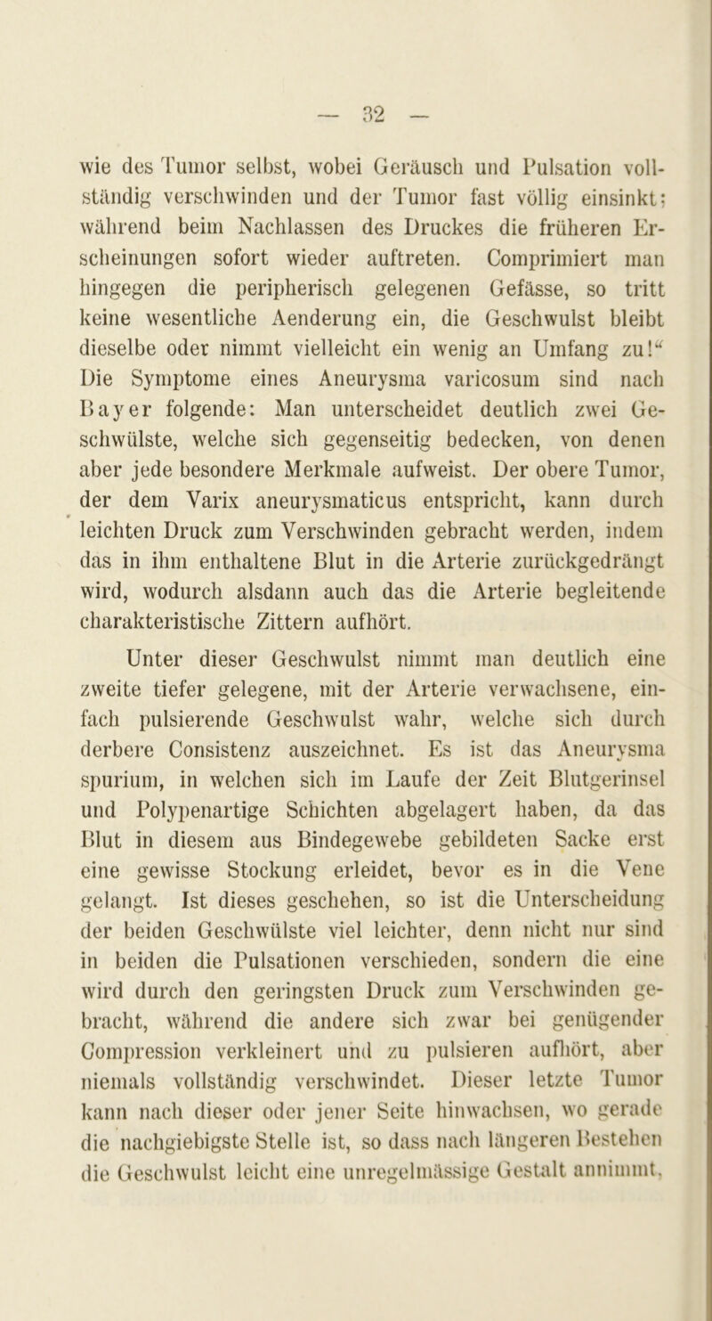 wie des Tumor selbst, wobei Geräusch und Pulsation voll- ständig verschwinden und der Tumor fast völlig einsinkt; während beim Nachlassen des Druckes die früheren Er- scheinungen sofort wieder auftreten. Comprimiert man hingegen die peripherisch gelegenen Gefässe, so tritt keine wesentliche Aenderung ein, die Geschwulst bleibt dieselbe oder nimmt vielleicht ein wenig an Umfang zu!“ Die Symptome eines Aneurysma varicosum sind nach Bayer folgende: Man unterscheidet deutlich zwei Ge- schwülste, welche sich gegenseitig bedecken, von denen aber jede besondere Merkmale aufweist. Der obere Tumor, der dem Varix aneurysmaticus entspricht, kann durch 9 leichten Druck zum Verschwinden gebracht werden, indem das in ihm enthaltene Blut in die Arterie zurückgedrängt wird, wodurch alsdann auch das die Arterie begleitende charakteristische Zittern aufhört. Unter dieser Geschwulst nimmt man deutlich eine zweite tiefer gelegene, mit der Arterie verwachsene, ein- fach pulsierende Geschwulst wahr, welche sich durch derbere Consistenz auszeichnet. Es ist das Aneurysma spurium, in welchen sich im Laufe der Zeit Blutgerinsel und Polypenartige Schichten abgelagert haben, da das Blut in diesem aus Bindegewebe gebildeten Sacke erst eine gewisse Stockung erleidet, bevor es in die Vene gelangt. Ist dieses geschehen, so ist die Unterscheidung der beiden Geschwülste viel leichter, denn nicht nur sind in beiden die Pulsationen verschieden, sondern die eine wird durch den geringsten Druck zum Verschwinden ge- bracht, während die andere sich zwar bei genügender Compression verkleinert und zu pulsieren aufhört, aber niemals vollständig verschwindet. Dieser letzte Tumor kann nach dieser oder jener Seite hinwachsen, wo gerade die nachgiebigste Stelle ist, so dass nach längeren Bestehen die Geschwulst leicht eine unregelmässige Gestalt annimmt.