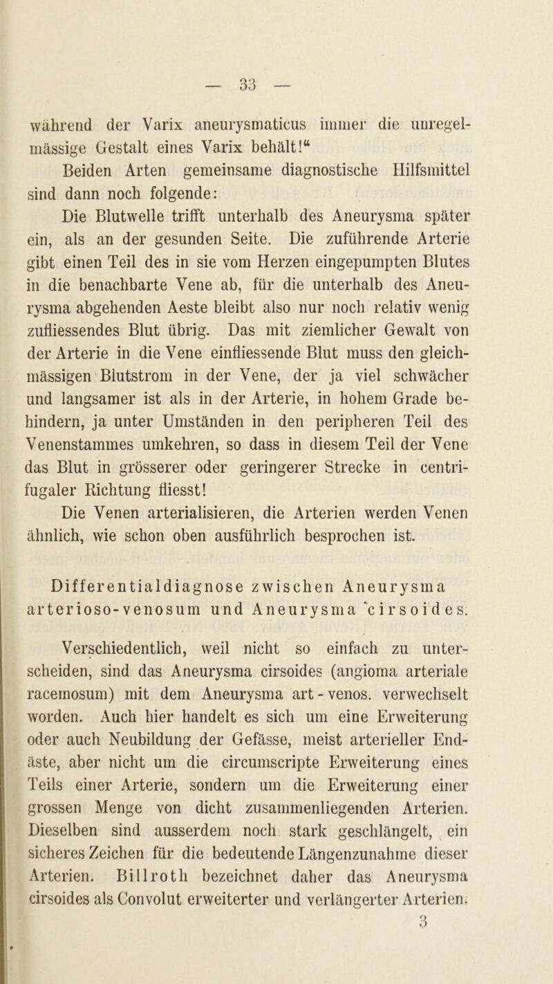 wahrend der Varix aneurysmaticus immer die unregel- mässige Gestalt eines Varix behält!“ Beiden Arten gemeinsame diagnostische Hilfsmittel sind dann noch folgende: Die Blutwelle trifft unterhalb des Aneurysma später ein, als an der gesunden Seite. Die zuführende Arterie gibt einen Teil des in sie vom Herzen eingepumpten Blutes in die benachbarte Vene ab, für die unterhalb des Aneu- rysma abgehenden Aeste bleibt also nur noch relativ wenig zufliessendes Blut übrig. Das mit ziemlicher Gewalt von der Arterie in die Vene einfliessende Blut muss den gleich- massigen Blutstrom in der Vene, der ja viel schwächer und langsamer ist als in der Arterie, in hohem Grade be- hindern, ja unter Umständen in den peripheren Teil des Venenstammes umkehren, so dass in diesem Teil der Vene das Blut in grösserer oder geringerer Strecke in centri- fugaler Richtung fliesst! Die Venen arterialisieren, die Arterien werden Venen ähnlich, wie schon oben ausführlich besprochen ist. Differentialdiagnose zwischen Aneurysma ar ter io so-venosum und Aneurysma cirsoides. Verschiedentlich, weil nicht so einfach zu unter- scheiden, sind das Aneurysma cirsoides (angioma arteriale racemosum) mit dem Aneurysma art-venös, verwechselt worden. Auch hier handelt es sich um eine Erweiterung oder auch Neubildung der Gefässe, meist arterieller End- äste, aber nicht um die circumscripte Erweiterung eines Teils einer Arterie, sondern um die Erweiterung einer grossen Menge von dicht zusammenliegenden Arterien. Dieselben sind ausserdem noch stark geschlängelt, ein sicheres Zeichen für die bedeutende Längenzunahme dieser Arterien. Billroth bezeichnet daher das Aneurysma cirsoides als Convolut erweiterter und verlängerter Arterien.