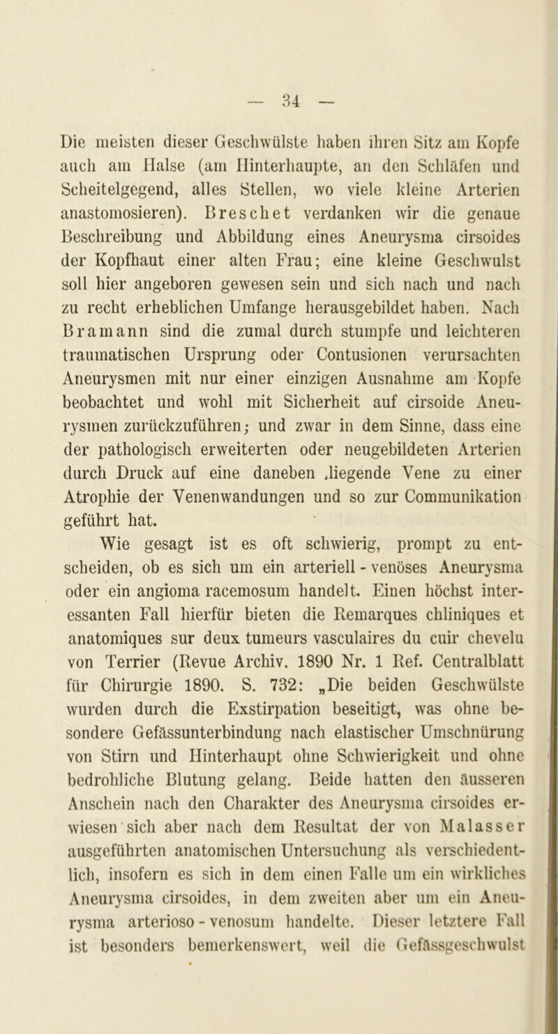 Die meisten dieser Geschwülste haben ihren Sitz am Kopfe auch am Halse (am Hinterhaupte, an den Schläfen und Scheitelgegend, alles Stellen, wo viele kleine Arterien anastomosieren). Dreschet verdanken wir die genaue Beschreibung und Abbildung eines Aneurysma cirsoides der Kopfhaut einer alten Frau; eine kleine Geschwulst soll hier angeboren gewesen sein und sich nach und nach zu recht erheblichen Umfange herausgebildet haben. Nach Bramann sind die zumal durch stumpfe und leichteren traumatischen Ursprung oder Contusionen verursachten Aneurysmen mit nur einer einzigen Ausnahme am Kopfe beobachtet und wohl mit Sicherheit auf cirsoide Aneu- rysmen zurückzuführen; und zwar in dem Sinne, dass eine der pathologisch erweiterten oder neugebildeten Arterien durch Druck auf eine daneben .liegende Vene zu einer Atrophie der Venen Wandungen und so zur Communikation geführt hat. Wie gesagt ist es oft schwierig, prompt zu ent- scheiden, ob es sich um ein arteriell - venöses Aneurysma oder ein angioma racemosum handelt. Einen höchst inter- essanten Fall hierfür bieten die Remarques chliniques et anatomiques sur deux tumeurs vasculaires du cuir chevelu von Terrier (Revue Archiv. 1890 Nr. 1 Ref. Centralblatt für Chirurgie 1890. S. 732: „Die beiden Geschwülste wurden durch die Exstirpation beseitigt, was ohne be- sondere Gefässunterbindung nach elastischer Umschnürung von Stirn und Hinterhaupt ohne Schwierigkeit und ohne bedrohliche Blutung gelang. Beide hatten den äusseren Anschein nach den Charakter des Aneurysma cirsoides er- wiesen sich aber nach dem Resultat der von Malass er ausgeführten anatomischen Untersuchung als verschiedent- lich, insofern es sich in dem einen Falle um ein wirkliches Aneurysma cirsoides, in dem zweiten aber um ein Aneu- rysma arterioso - venosum handelte. Dieser letztere Fall ist besonders bemerkenswert, weil die Gefässgeschwulst