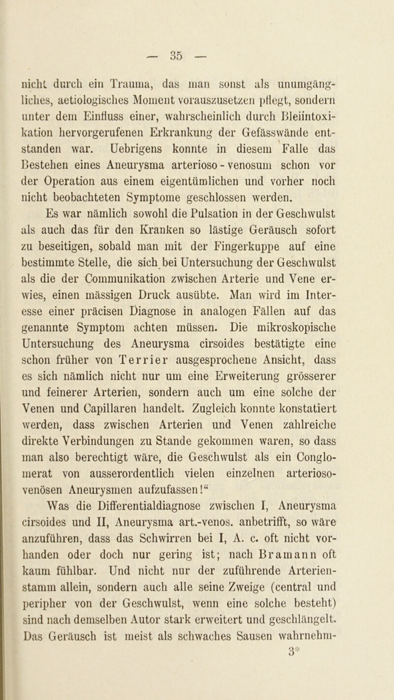 nicht durch ein Trauma, das man sonst als unumgäng- liches, aetiologisches Moment vorauszusetzen pliegt, sondern unter dem Einliuss einer, wahrscheinlich durch Bleiintoxi- kation hervorgerufenen Erkrankung der Gefässwände ent- \ standen war. Uebrigens konnte in diesem Falle das Bestehen eines Aneurysma arterioso - venosum schon vor der Operation aus einem eigentümlichen und vorher noch nicht beobachteten Symptome geschlossen werden. Es war nämlich sowohl die Pulsation in der Geschwulst als auch das für den Kranken so lästige Geräusch sofort zu beseitigen, sobald man mit der Fingerkuppe auf eine bestimmte Stelle, die sich bei Untersuchung der Geschwulst als die der Communikation zwischen Arterie und Vene er- wies, einen massigen Druck ausübte. Man wird im Inter- esse einer präcisen Diagnose in analogen Fällen auf das genannte Symptom achten müssen. Die mikroskopische Untersuchung des Aneurysma cirsoides bestätigte eine schon früher von Terrier ausgesprochene Ansicht, dass es sich nämlich nicht nur um eine Erweiterung grösserer und feinerer Arterien, sondern auch um eine solche der Venen und Capillaren handelt. Zugleich konnte konstatiert werden, dass zwischen Arterien und Venen zahlreiche direkte Verbindungen zustande gekommen waren, so dass man also berechtigt wäre, die Geschwulst als ein Conglo- merat von ausserordentlich vielen einzelnen arterioso- venösen Aneurysmen aufzufassen! Was die Differentialdiagnose zwischen I, Aneurysma cirsoides und II, Aneurysma art.-venos. anbetrifft, so wäre anzuführen, dass das Schwirren bei I, A. c. oft nicht vor- handen oder doch nur gering ist; nach Br am an n oft kaum fühlbar. Und nicht nur der zuführende Arterien- stamm allein, sondern auch alle seine Zweige (central und peripher von der Geschwulst, wenn eine solche besteht) sind nach demselben Autor stark erweitert und geschlängelt. Das Geräusch ist meist als schwaches Sausen wahrnehm-