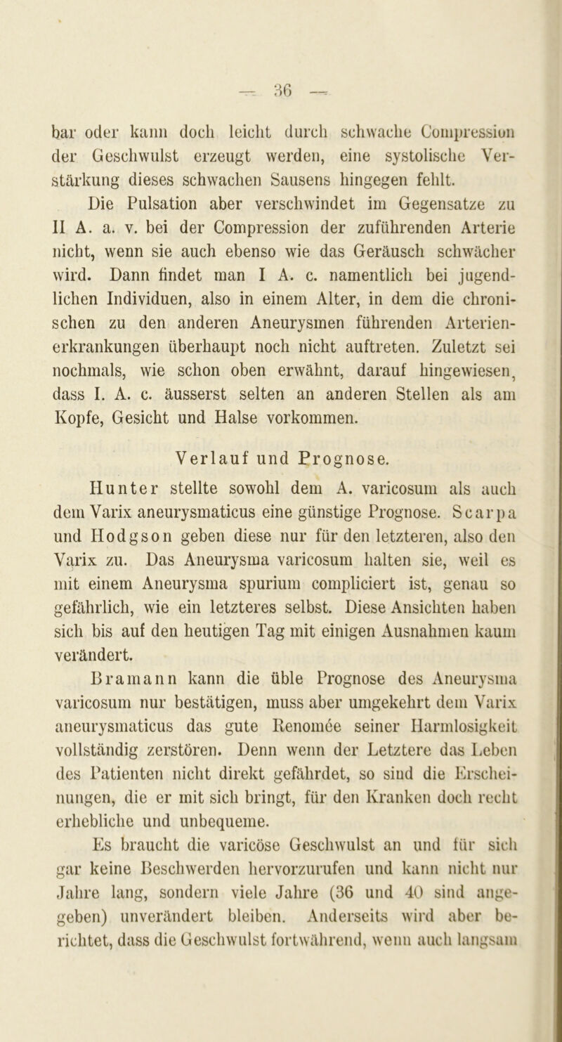 bar oder kann doch leicht durch schwache Compressiun der Geschwulst erzeugt werden, eine systolische Ver- stärkung dieses schwachen Sausens hingegen fehlt. Die Pulsation aber verschwindet im Gegensätze zu II A. a. v. bei der Compression der zuführenden Arterie nicht, wenn sie auch ebenso wie das Geräusch schwächer wird. Dann findet man I A. c. namentlich bei jugend- lichen Individuen, also in einem Alter, in dem die chroni- schen zu den anderen Aneurysmen führenden Arterien- erkrankungen überhaupt noch nicht auftreten. Zuletzt sei nochmals, wie schon oben erwähnt, darauf hingewiesen, dass I. A. c. äusserst selten an anderen Stellen als am Kopfe, Gesicht und Halse Vorkommen. Verlauf und Prognose. Hunter stellte sowohl dem A. varicosum als auch dem Varix aneurysmatieus eine günstige Prognose. S c a r p a und Hodgson geben diese nur für den letzteren, also den Varix zu. Das Aneurysma varicosum halten sie, weil es mit einem Aneurysma spurium compliciert ist, genau so gefährlich, wie ein letzteres selbst. Diese Ansichten haben sich bis auf den heutigen Tag mit einigen Ausnahmen kaum verändert. Bramann kann die üble Prognose des Aneurysma varicosum nur bestätigen, muss aber umgekehrt dem Varix aneurysmatieus das gute Renomee seiner Harmlosigkeit vollständig zerstören. Denn wenn der Letztere das Leben des Patienten nicht direkt gefährdet, so sind die Erschei- nungen, die er mit sich bringt, für den Kranken doch recht erhebliche und unbequeme. Es braucht die varicöse Geschwulst an und für sich gar keine Beschwerden hervorzurufen und kann nicht nur Jahre lang, sondern viele Jahre (36 und 40 sind ange- geben) unverändert bleiben. Anderseits wird aber be- richtet, dass die Geschwulst fortwährend, wenn auch langsam
