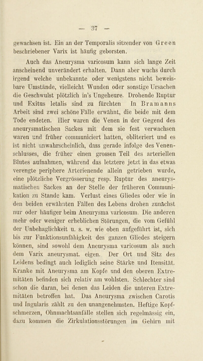 gewachsen ist. Ein an der Temporalis sitzender von Green beschriebener Varix ist häufig geborsten. Auch das Aneurysma varicosum kann sich lange Zeit anscheinend unverändert erhalten. Dann aber wuchs durch irgend welche unbekannte oder wenigstens nicht beweis- bare Umstände, vielleicht Wunden oder sonstige Ursachen die Geschwulst plötzlich in’s Ungeheure. Drohende Ruptur und Exitus letalis sind zu fürchten In Bram an ns Arbeit sind zwei schöne Fälle erwähnt, die beide mit dem Tode endeten. Hier waren die Venen in der Gegend des aneurysmatischen Sackes mit dem sie fest verwachsen waren und früher communiciert hatten, obliteriert und es ist nicht unwahrscheinlich, dass gerade infolge des Venen- schlusses, die früher einen grossen Teil des arteriellen Blutes aufnahmen, während das letztere jetzt in das etwas verengte periphere Arterienende allein getrieben wurde, eine plötzliche Vergrösserung resp. Ruptur des aneurys- matischen Sackes an der Stelle der früheren Communi- kation zu Stande kam. Verlust eines Gliedes oder wie in den beiden erwähnten Fällen des Lebens drohen zunächst nur oder häufiger beim Aneurysma varicosum. Die anderen mehr oder weniger erheblichen Störungen, die vom Gefühl der Unbehaglichkeit u. s. w. wie oben aufgeführt ist, sich bis zur Funktionsunfähigkeit des ganzen Gliedes steigern können, sind sowohl dem Aneurysma varicosum als auch dem Varix aneurysmat. eigen. Der Ort und Sitz des Leidens bedingt auch lediglich seine Stärke und Itensität. Kranke mit Aneurysma am Kopfe und den oberen Extre- mitäten befinden sich relativ am wohlsten. Schlechter sind schon die daran, bei denen das Leiden die unteren Extre- mitäten betroffen hat. Das Aneurysma zwischen Carotis und Ingularis zählt zu den unangenehmsten. Heftige Kopf- schmerzen, Ohnmachtsanfälle stellen sich regelmässig ein, dazu kommen die Zirkulationsstörungen im Gehirn mit