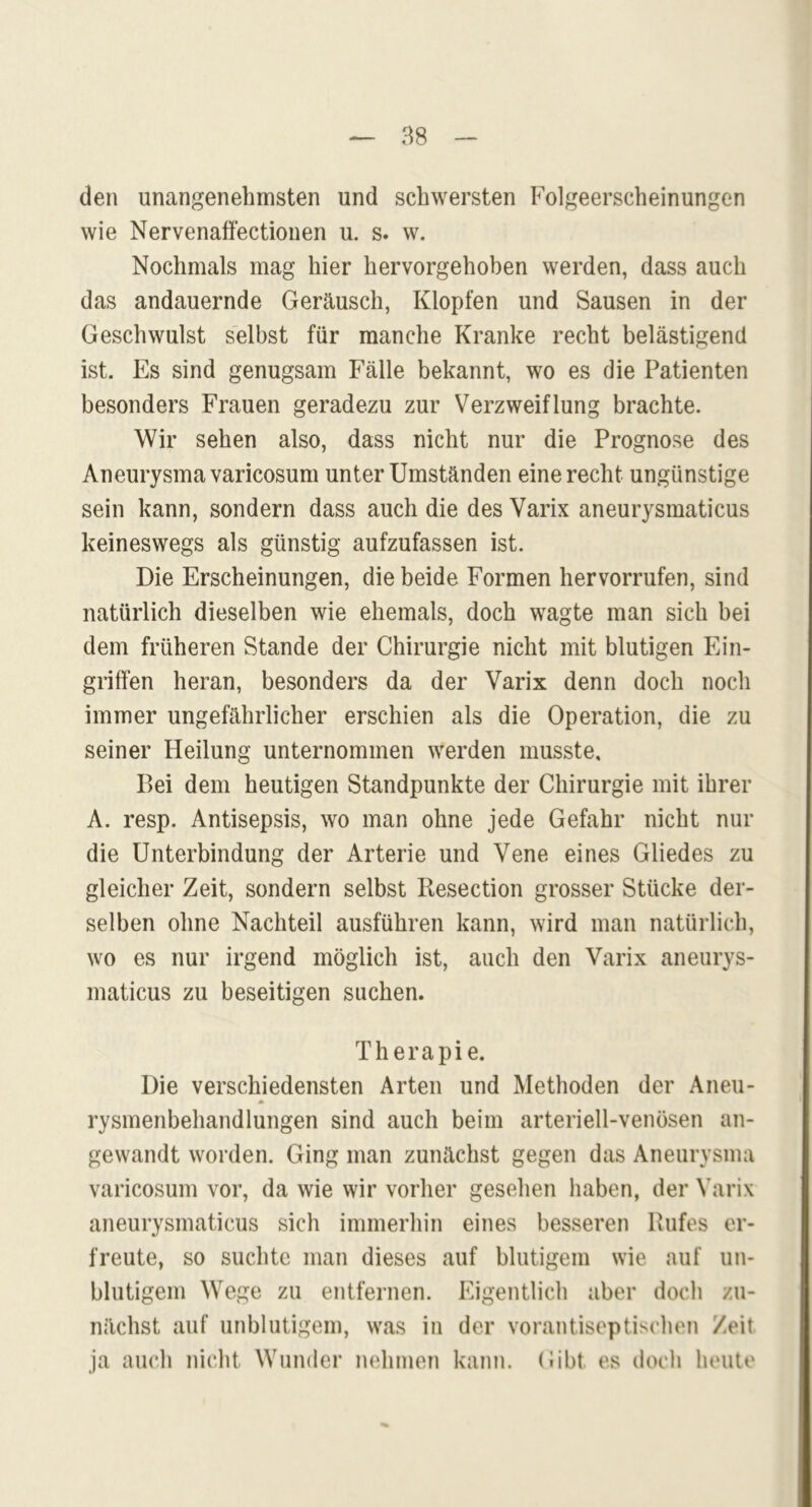 den unangenehmsten und schwersten Folgeerscheinungen wie Nervenaffectionen u. s. w. Nochmals mag hier hervorgehoben werden, dass auch das andauernde Geräusch, Klopfen und Sausen in der Geschwulst selbst für manche Kranke recht belästigend ist. Es sind genugsam Fälle bekannt, wo es die Patienten besonders Frauen geradezu zur Verzweiflung brachte. Wir sehen also, dass nicht nur die Prognose des Aneurysma varicosum unter Umständen eine recht ungünstige sein kann, sondern dass auch die des Varix aneurysmaticus keineswegs als günstig aufzufassen ist. Die Erscheinungen, die beide Formen hervorrufen, sind natürlich dieselben wie ehemals, doch wagte man sich bei dem früheren Stande der Chirurgie nicht mit blutigen Ein- griffen heran, besonders da der Varix denn doch noch immer ungefährlicher erschien als die Operation, die zu seiner Heilung unternommen werden musste. Bei dem heutigen Standpunkte der Chirurgie mit ihrer A. resp. Antisepsis, wo man ohne jede Gefahr nicht nur die Unterbindung der Arterie und Vene eines Gliedes zu gleicher Zeit, sondern selbst Resection grosser Stücke der- selben ohne Nachteil ausführen kann, wird man natürlich, wo es nur irgend möglich ist, auch den Varix aneurys- maticus zu beseitigen suchen. Therapie. Die verschiedensten Arten und Methoden der Aneu- * rysmenbehandlungen sind auch beim arteriell-venösen an- gewandt worden. Ging man zunächst gegen das Aneurysma varicosum vor, da wie wir vorher gesehen haben, der Varix aneurysmaticus sich immerhin eines besseren Rufes er- freute, so suchte man dieses auf blutigem wie auf un- blutigem Wege zu entfernen. Eigentlich aber doch zu- nächst auf unblutigem, was in der vorantiseptischen Zeit ja auch nicht Wunder nehmen kann. Gibt, es doch heute