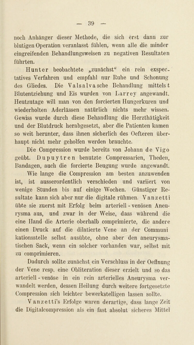 noch Anhänger dieser Methode, die sich erst dann zur blutigen Operation veranlasst fühlen, wenn alle die minder eingreifenden Behandlungsweisen zu negativen Resultaten führten. Hunter beobachtete „zunächst“ ein rein exspec- tatives Verfahren und empfahl nur Ruhe und Schonung des Gliedes. Die Valsa Iva sehe Behandlung mittelst Blutentziehung und Eis wurden von Larrey angewandt. Heutzutage will man von den forcierten Hungerkuren und wiederholten Aderlässen natürlich nichts mehr wissen. Gewiss wurde durch diese Behandlung die Herzthätigkeit und der Blutdruck herabgesetzt, aber die Patienten kamen so weit herunter, dass ihnen sicherlich des Oefteren über- haupt nicht mehr geholfen werden brauchte. Die Compression wurde bereits von Johann de Vigo geübt. Dupuytren benutzte Compressarien, Theden, Bandagen, auch die forcierte Beugung wurde angewandt. Wie lange die Compression am besten anzuwenden ist, ist ausserordentlich verschieden und variiert von wenige Stunden bis auf einige Wochen. Günstiger Re- sultate kann sich aber nur die digitale rühmen. Vanzetti übte sie zuerst mit Erfolg beim arteriell - venösen Aneu- rysma aus, und zwar in der Weise, dass während die eine Hand die Arterie oberhalb comprimierte, die andere einen Druck auf die dilatierte Vene an der Communi kationsstelle selbst ausübte, ohne aber den aneurysma- tischen Sack, wenn ein solcher vorhanden war, selbst mit zu comprimieren. Dadurch sollte zunächst ein Verschluss in der Oeffnung der Vene resp. eine Obliteration dieser erzielt und so das arteriell - venöse in ein rein arterielles Aneurysma ver- wandelt werden, dessen Heilung durch weitere fortgesetzte Compression sich leichter bewerkstelligen lassen sollte. Vanzetti’s Erfolge waren derartige, dass lange Zeit die Digitalcompression als ein fast absolut sicheres Mittel