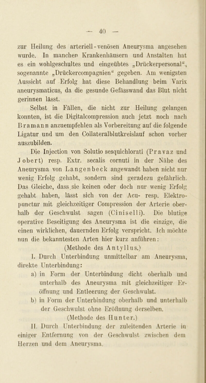 zur Heilung des arteriell-venösen Aneurysma angesehen wurde. In manchen Krankenhäusern und Anstalten hat es ein wohlgeschultes und eingeübtes „Drückerpersonal“, sogenannte „Drückercompagniena gegeben. Am wenigsten Aussicht auf Erfolg hat diese Behandlung beim Varix aneurysmaticus, da die gesunde Gefässwand das Blut nicht gerinnen lässt. Selbst in Fällen, die nicht zur Heilung gelangen konnten, ist die Digitalcompression auch jetzt noch nach Bramann anzuempfehlen als Vorbereitung auf die folgende Ligatur und um den Collateralblutkreislauf schon vorher auszubilden. Die Injection von Solutio sesquichlorati (Pravaz und J obert) resp. Extr. secalis cornuti in der Nähe des Aneurysma von Langenbeck angewandt haben nicht nur wenig Erfolg gehabt, sondern sind geradezu gefährlich. Das Gleiche, dass.sie keinen oder doch nur wenig Erfolg gehabt haben, lässt sich von der Acu- resp. Elektro- punctur mit gleichzeitiger Compression der Arterie ober- halb der Geschwulst sagen (Ciniselli). Die blutige operative Beseitigung des Aneurysma ist die einzige, die einen wirklichen, dauernden Erfolg verspricht. Ich möchte nun die bekanntesten Arten hier kurz anführen: (Methode des A n t y 11 u s.) I. Durch Unterbindung unmittelbar am Aneurysma, direkte Unterbindung: a.) in Form der Unterbindung dicht oberhalb und unterhalb des Aneurysma mit gleichzeitiger Er- öffnung und Entleerung der Geschwulst. b) in Form der Unterbindung oberhalb und unterhalb der Geschwulst ohne Eröffnung derselben. (Methode des Hunter.) II. Durch Unterbindung der zuleitenden Arterie in einiger Entfernung von der Geschwulst zwischen dem Herzen und dem Aneurysma.