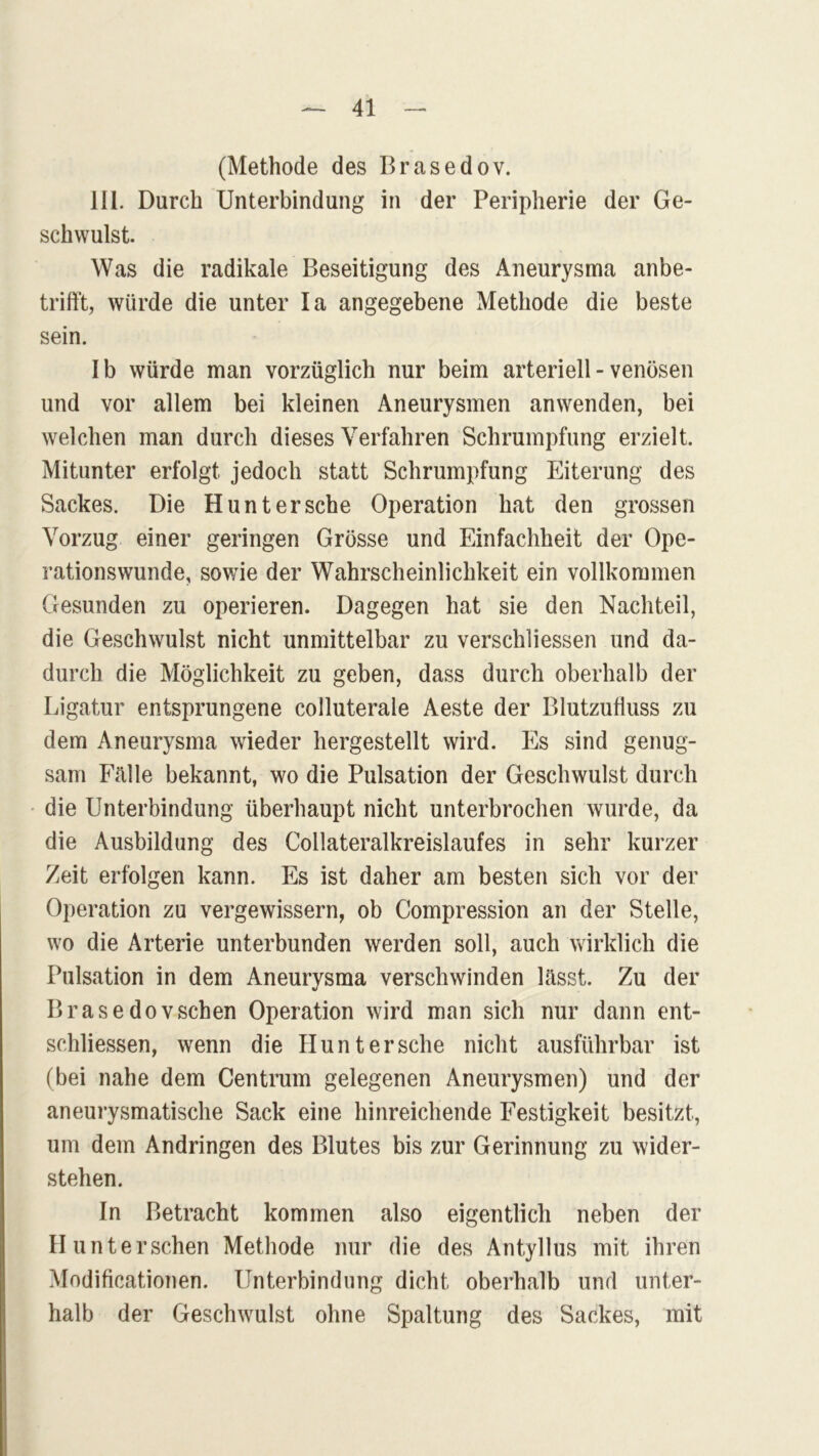 (Methode des Brasedov. 111. Durch Unterbindung in der Peripherie der Ge- schwulst. Was die radikale Beseitigung des Aneurysma anbe- trifft, würde die unter Ia angegebene Methode die beste sein. Ib würde man vorzüglich nur beim arteriell - venösen und vor allem bei kleinen Aneurysmen anwenden, bei welchen man durch dieses Verfahren Schrumpfung erzielt. Mitunter erfolgt jedoch statt Schrumpfung Eiterung des Sackes. Die Hunt ersehe Operation hat den grossen Vorzug einer geringen Grösse und Einfachheit der Ope- rationswunde, sowie der Wahrscheinlichkeit ein vollkommen Gesunden zu operieren. Dagegen hat sie den Nachteil, die Geschwulst nicht unmittelbar zu verschliessen und da- durch die Möglichkeit zu geben, dass durch oberhalb der Ligatur entsprungene colluterale Aeste der Blutzuüuss zu dem Aneurysma wieder hergestellt wird. Es sind genug- sam Fälle bekannt, wo die Pulsation der Geschwulst durch die Unterbindung überhaupt nicht unterbrochen wurde, da die Ausbildung des Collateralkreislaufes in sehr kurzer Zeit erfolgen kann. Es ist daher am besten sich vor der Operation zu vergewissern, ob Compression an der Stelle, wo die Arterie unterbunden werden soll, auch wirklich die Pulsation in dem Aneurysma verschwinden lässt. Zu der Brasedovsehen Operation wird man sich nur dann ent- schliessen, wenn die Hunt ersehe nicht ausführbar ist (bei nahe dem Centrum gelegenen Aneurysmen) und der aneurysmatische Sack eine hinreichende Festigkeit besitzt, um dem Andringen des Blutes bis zur Gerinnung zu wider- stehen. In Betracht kommen also eigentlich neben der II unter sehen Methode nur die des Antyllus mit ihren Modificationen. Unterbindung dicht oberhalb und unter- halb der Geschwulst ohne Spaltung des Sackes, mit