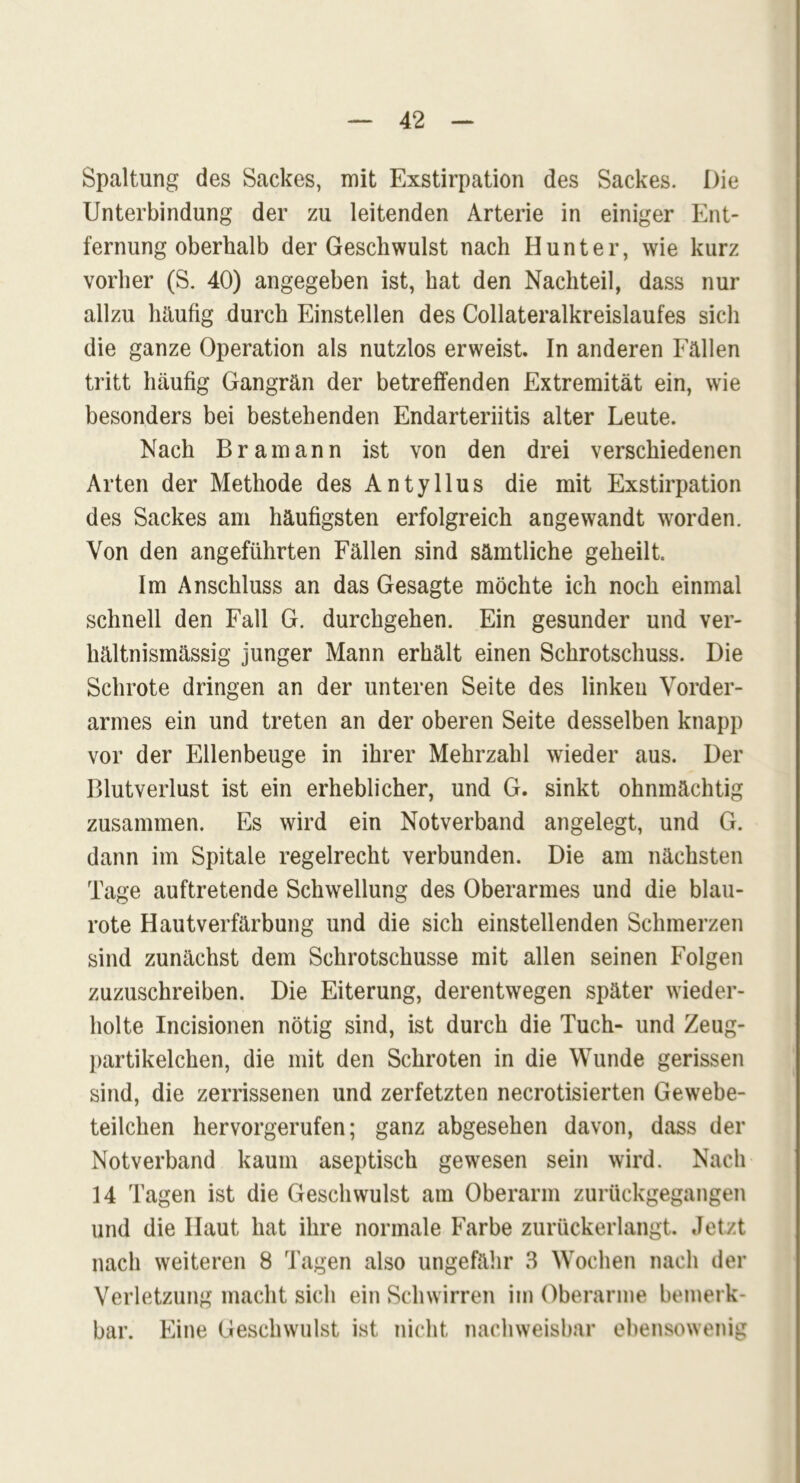 Spaltung des Sackes, mit Exstirpation des Sackes. Die Unterbindung der zu leitenden Arterie in einiger Ent- fernung oberhalb der Geschwulst nach Hunter, wie kurz vorher (S. 40) angegeben ist, hat den Nachteil, dass nur allzu häufig durch Einstellen des Collateralkreislaufes sich die ganze Operation als nutzlos erweist. In anderen Eällen tritt häufig Gangrän der betreffenden Extremität ein, wie besonders bei bestehenden Endarteriitis alter Leute. Nach Bramann ist von den drei verschiedenen Arten der Methode des Antyllus die mit Exstirpation des Sackes am häufigsten erfolgreich angewandt worden. Von den angeführten Fällen sind sämtliche geheilt Im Anschluss an das Gesagte möchte ich noch einmal schnell den Fall G. durchgehen. Ein gesunder und ver- hältnismässig junger Mann erhält einen Schrotschuss. Die Schrote dringen an der unteren Seite des linken Vorder- armes ein und treten an der oberen Seite desselben knapp vor der Ellenbeuge in ihrer Mehrzahl wieder aus. Der Blutverlust ist ein erheblicher, und G. sinkt ohnmächtig zusammen. Es wird ein Notverband angelegt, und G. dann im Spitale regelrecht verbunden. Die am nächsten Tage auftretende Schwellung des Oberarmes und die blau- rote Hautverfärbung und die sich einstellenden Schmerzen sind zunächst dem Schrotschusse mit allen seinen Folgen zuzuschreiben. Die Eiterung, derentwegen später wieder- holte Incisionen nötig sind, ist durch die Tuch- und Zeug- partikelchen, die mit den Schroten in die Wunde gerissen sind, die zerrissenen und zerfetzten necrotisierten Gewebe- teilchen hervorgerufen; ganz abgesehen davon, dass der Notverband kaum aseptisch gewesen sein wird. Nach 14 Tagen ist die Geschwulst am Oberarm zurückgegangen und die Haut hat ihre normale Farbe zurückerlangt. Jetzt nach weiteren 8 Tagen also ungefähr 3 Wochen nach der Verletzung macht sich ein Schwirren im Oberarme bemerk- bar. Eine Geschwulst ist nicht nachweisbar ebensowenig