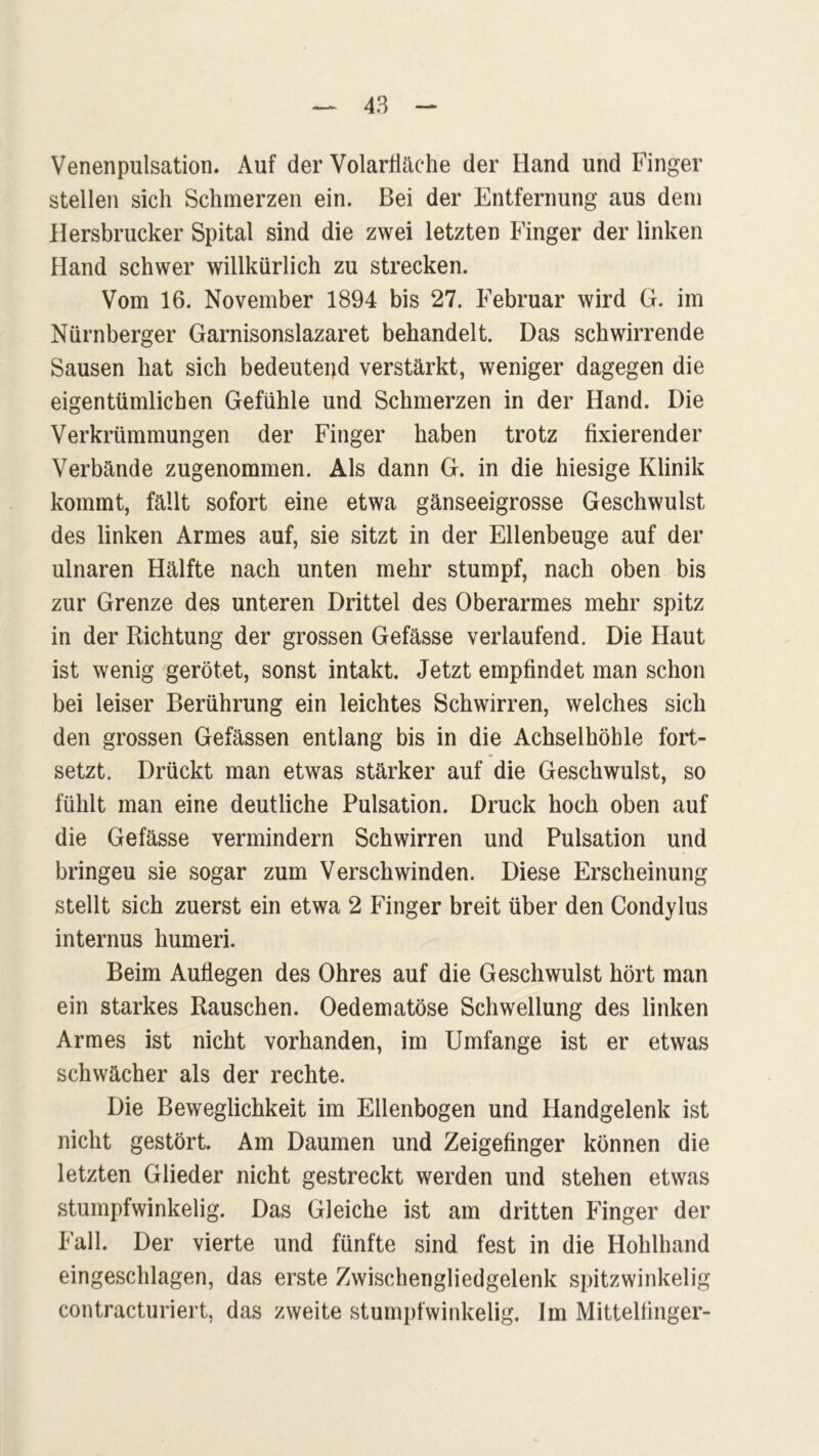 Venenpulsation. Auf der Volarfläche der Hand und Finger stellen sich Schmerzen ein. Bei der Entfernung aus dem Hersbrucker Spital sind die zwei letzten Finger der linken Hand schwer willkürlich zu strecken. Vom 16. November 1894 bis 27. Februar wird G. im Nürnberger Garnisonslazaret behandelt. Das schwirrende Sausen hat sich bedeutend verstärkt, weniger dagegen die eigentümlichen Gefühle und Schmerzen in der Hand. Die Verkrümmungen der Finger haben trotz fixierender Verbände zugenommen. Als dann G. in die hiesige Klinik kommt, fällt sofort eine etwa gänseeigrosse Geschwulst des linken Armes auf, sie sitzt in der Ellenbeuge auf der ulnaren Hälfte nach unten mehr stumpf, nach oben bis zur Grenze des unteren Drittel des Oberarmes mehr spitz in der Richtung der grossen Gefässe verlaufend. Die Haut ist wenig gerötet, sonst intakt. Jetzt empfindet man schon bei leiser Berührung ein leichtes Schwirren, welches sich den grossen Gefässen entlang bis in die Achselhöhle fort- setzt. Drückt man etwas stärker auf die Geschwulst, so fühlt man eine deutliche Pulsation. Druck hoch oben auf die Gefässe vermindern Schwirren und Pulsation und bringeu sie sogar zum Verschwinden. Diese Erscheinung stellt sich zuerst ein etwa 2 Finger breit über den Condylus internus humeri. Beim Auflegen des Ohres auf die Geschwulst hört man ein starkes Rauschen. Oedematöse Schwellung des linken Armes ist nicht vorhanden, im Umfange ist er etwas schwächer als der rechte. Die Beweglichkeit im Ellenbogen und Handgelenk ist nicht gestört. Am Daumen und Zeigefinger können die letzten Glieder nicht gestreckt werden und stehen etwas stumpfwinkelig. Das Gleiche ist am dritten Finger der Fall. Der vierte und fünfte sind fest in die Hohlhand eingeschlagen, das erste Zwischengliedgelenk spitzwinkelig contracturiert, das zweite stumpfwinkelig. Im Mittelfinger-