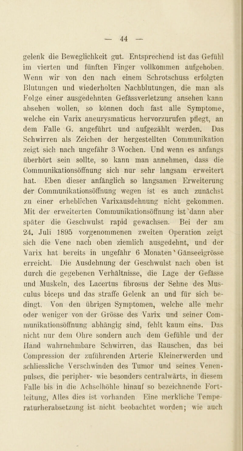 gelenk die Beweglichkeit gut. Entsprechend ist das Gefühl im vierten und fünften Finger vollkommen aufgehoben. Wenn wir von den nach einem Schrotschuss erfolgten Blutungen und wiederholten Nachblutungen, die man als Folge einer ausgedehnten Gefässverletzung ansehen kann absehen wollen, so können doch fast alle Symptome, welche ein Varix aneurysmaticus hervorzurufen pflegt, an dem Falle G. angeführt und aufgezählt werden. Das Schwirren als Zeichen der hergestellten Communikation zeigt sich nach ungefähr 3 Wochen. Und wenn es anfangs überhört sein sollte, so kann man annehmen, dass die Gommunikationsöffnung sich nur sehr langsam erweitert hat. Eben dieser anfänglich so langsamen Erweiterung der Gommunikationsöffnung wegen ist es auch zunächst zu einer erheblichen Varixausdehnung nicht gekommen. Mit der erweiterten Gommunikationsöffnung ist dann aber später die Geschwulst rapid gewachsen. Bei der am 24. Juli 1895 vorgenommenen zweiten Operation zeigt sich die Vene nach oben ziemlich ausgedehnt, und der Varix hat bereits in ungefähr 6 Monaten' Gänseeigrösse erreicht. Die Ausdehnung der Geschwulst nach oben ist durch die gegebenen Verhältnisse, die Lage der Gefässe und Muskeln, des Lacertus fibrosus der Sehne des Mus- culus biceps und das straffe Gelenk an und für sich be- dingt. Von den übrigen Symptomen, welche alle mehr oder weniger von der Grösse des Varix und seiner Com- munikationsöffnung abhängig sind, fehlt kaum eins. Das nicht nur dem Ohre sondern auch dem Gefühle und der Hand wahrnehmbare Schwirren, das Rauschen, das hei Gompression der zuführenden Arterie Kleinerwerden und schliessliche Verschwinden des Tumor und seines Venen- pulses, die peripher- wie besonders centralwärts, in diesem Falle bis in die Achselhöhle hinauf so bezeichnende Fort- leitung, Alles dies ist vorhanden Eine merkliche Tempe raturherabsetzung ist nicht beobachtet worden; wie auch