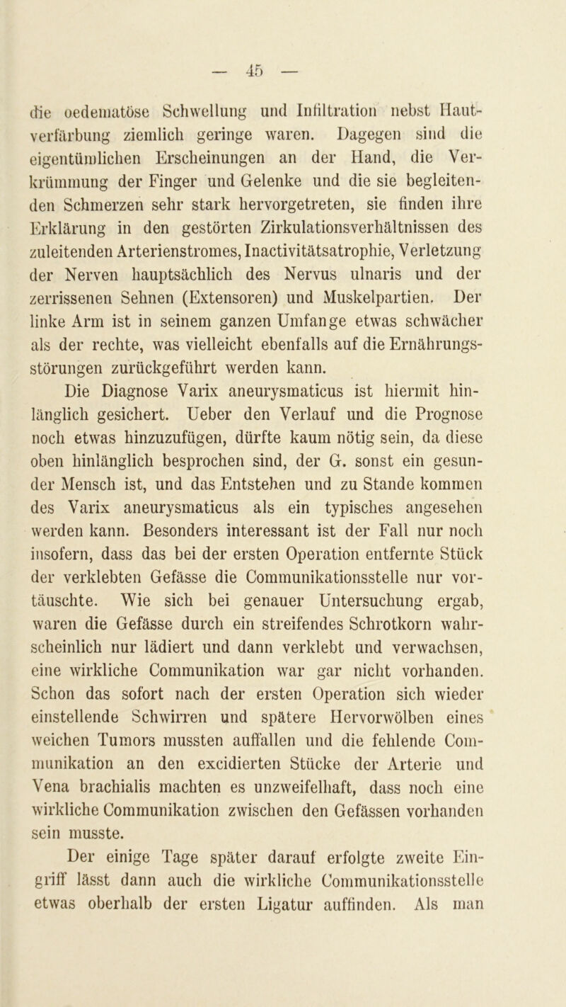 die oedematöse Schwellung und Infiltration nebst Haut- verfärbung ziemlich geringe waren. Dagegen sind die eigentümlichen Erscheinungen an der Hand, die Ver- krümmung der Finger und Gelenke und die sie begleiten- den Schmerzen sehr stark hervorgetreten, sie finden ihre Erklärung in den gestörten Zirkulationsverhältnissen des zuleitenden Arterienstromes, Inactivitätsatrophie, Verletzung der Nerven hauptsächlich des Nervus ulnaris und der zerrissenen Sehnen (Extensoren) und Muskelpartien. Der linke Arm ist in seinem ganzen Umfange etwas schwächer als der rechte, was vielleicht ebenfalls auf die Ernährungs- störungen zurückgeführt werden kann. Die Diagnose Varix aneurysmaticus ist hiermit hin- länglich gesichert. Ueber den Verlauf und die Prognose noch etwas hinzuzufügen, dürfte kaum nötig sein, da diese oben hinlänglich besprochen sind, der G. sonst ein gesun- der Mensch ist, und das Entstehen und zu Stande kommen des Varix aneurysmaticus als ein typisches angesehen werden kann. Besonders interessant ist der Fall nur noch insofern, dass das bei der ersten Operation entfernte Stück der verklebten Gefässe die Communikationsstelle nur vor- täuschte. Wie sich bei genauer Untersuchung ergab, waren die Gefässe durch ein streifendes Schrotkorn wahr- scheinlich nur lädiert und dann verklebt und verwachsen, eine wirkliche Communikation war gar nicht vorhanden. Schon das sofort nach der ersten Operation sich wieder einstellende Schwirren und spätere Hervorwölben eines weichen Tumors mussten auffällen und die fehlende Com- munikation an den excidierten Stücke der Arterie und Vena brachialis machten es unzweifelhaft, dass noch eine wirkliche Communikation zwischen den Gefässen vorhanden sein musste. Der einige Tage später darauf erfolgte zweite Ein- griff lässt dann auch die wirkliche Communikationsstelle etwas oberhalb der ersten Ligatur auffinden. Als man