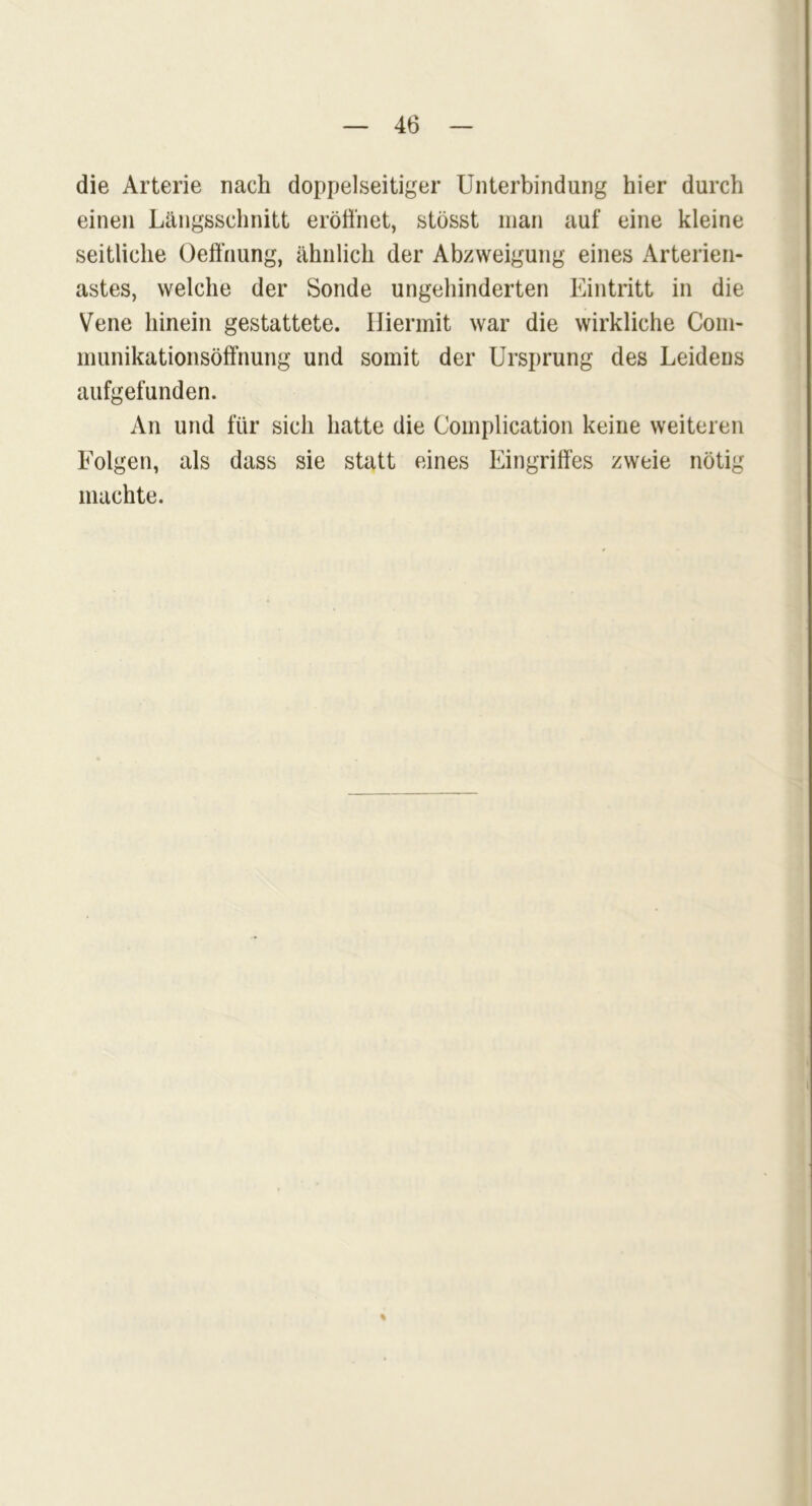 die Arterie nach doppelseitiger Unterbindung hier durch einen Längsschnitt eröffnet, stösst man auf eine kleine seitliche Oeßhung, ähnlich der Abzweigung eines Arterien- astes, welche der Sonde ungehinderten Eintritt in die Vene hinein gestattete. Hiermit war die wirkliche Com- munikationsöffnung und somit der Ursprung des Leidens aufgefunden. An und für sich hatte die Complication keine weiteren Folgen, als dass sie statt eines Eingriffes zweie nötig machte. %