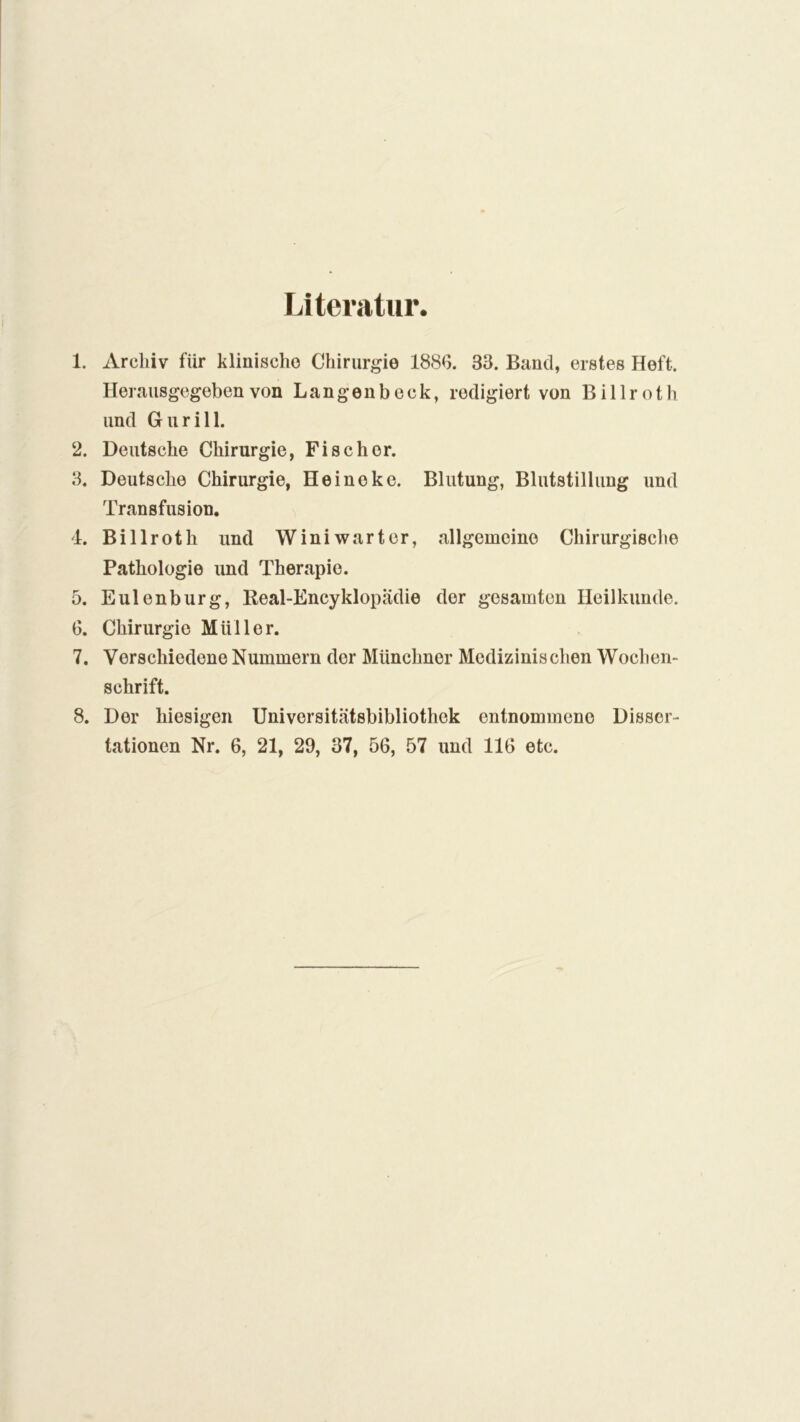 Literatur. 1. Archiv für klinische Chirurgie 1886. 33. Band, erstes Heft. Herausgegeben von Langenbeck, redigiert von Billroth und Gurill. 2. Deutsche Chirurgie, Fischer. 3. Deutsche Chirurgie, Heinoke. Blutung, Blutstillung und Transfusion. 4. Billroth und Winiwarter, allgemeine Chirurgische Pathologie und Therapie. 5. Eulenburg, Keal-Encyklopadie der gesamten Heilkunde. 6. Chirurgie Müller. 7. Verschiedene Nummern dor Münchner Medizinischen Wochen- schrift. 8. Dor hiesigen Universitätsbibliothek entnommene Disser- tationen Nr. 6, 21, 29, 37, 56, 57 und 116 etc.