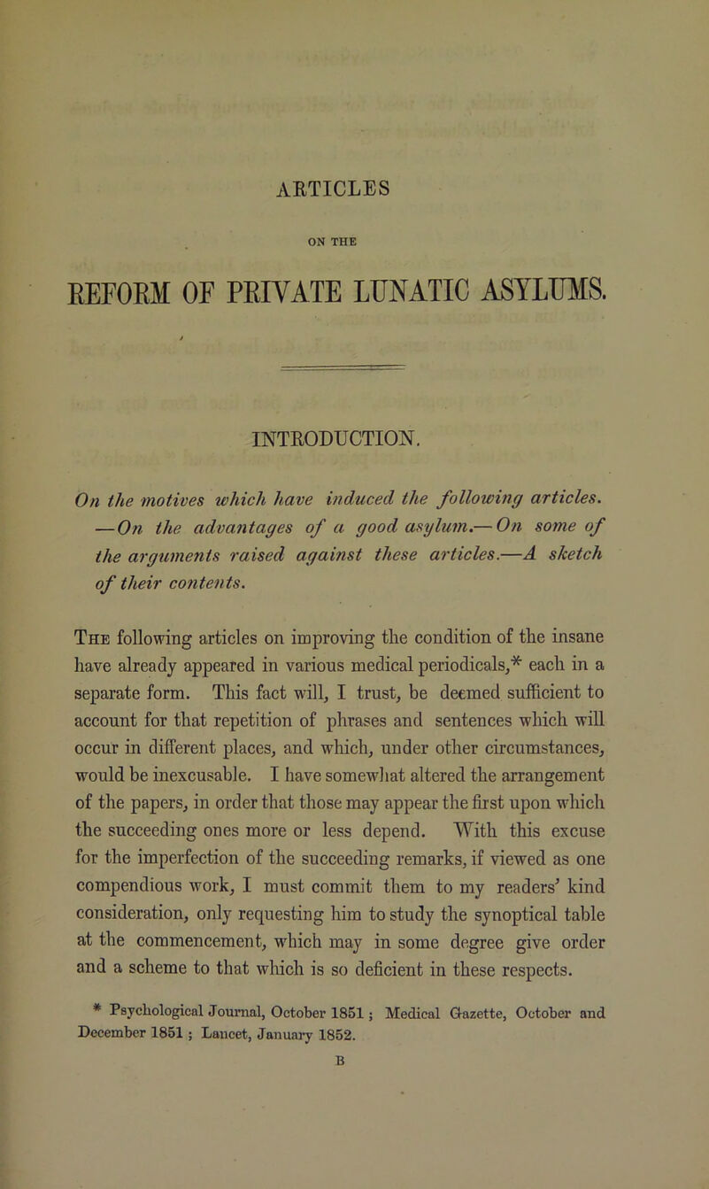 ON THE EEFOEM OF PEIVATE LUNATIC ASYLUMS. INTRODUCTION, On the motives which have induced the following articles. —On the advantages of a good asylum.— On some of the arguments raised against these articles.—A sketch of their contents. The following articles on improving the condition of the insane have already appeared in various medical periodicals,* each in a separate form. This fact will, I trust, be deemed sufficient to account for that repetition of phrases and sentences which will occur in different places, and which, under other circumstances, would be inexcusable. I have somewhat altered the arrangement of the papers, in order that those may appear the ffist upon which the succeeding ones more or less depend. With this excuse for the imperfection of the succeeding remarks, if viewed as one compendious work, I must commit them to my readers^ kind consideration, only requesting him to study the synoptical table at the commencement, which may in some degree give order and a scheme to that which is so deficient in these respects. * Psychological Joumal, October 1851; Medical Gazette, October and December 1851; Lancet, January 1852. B