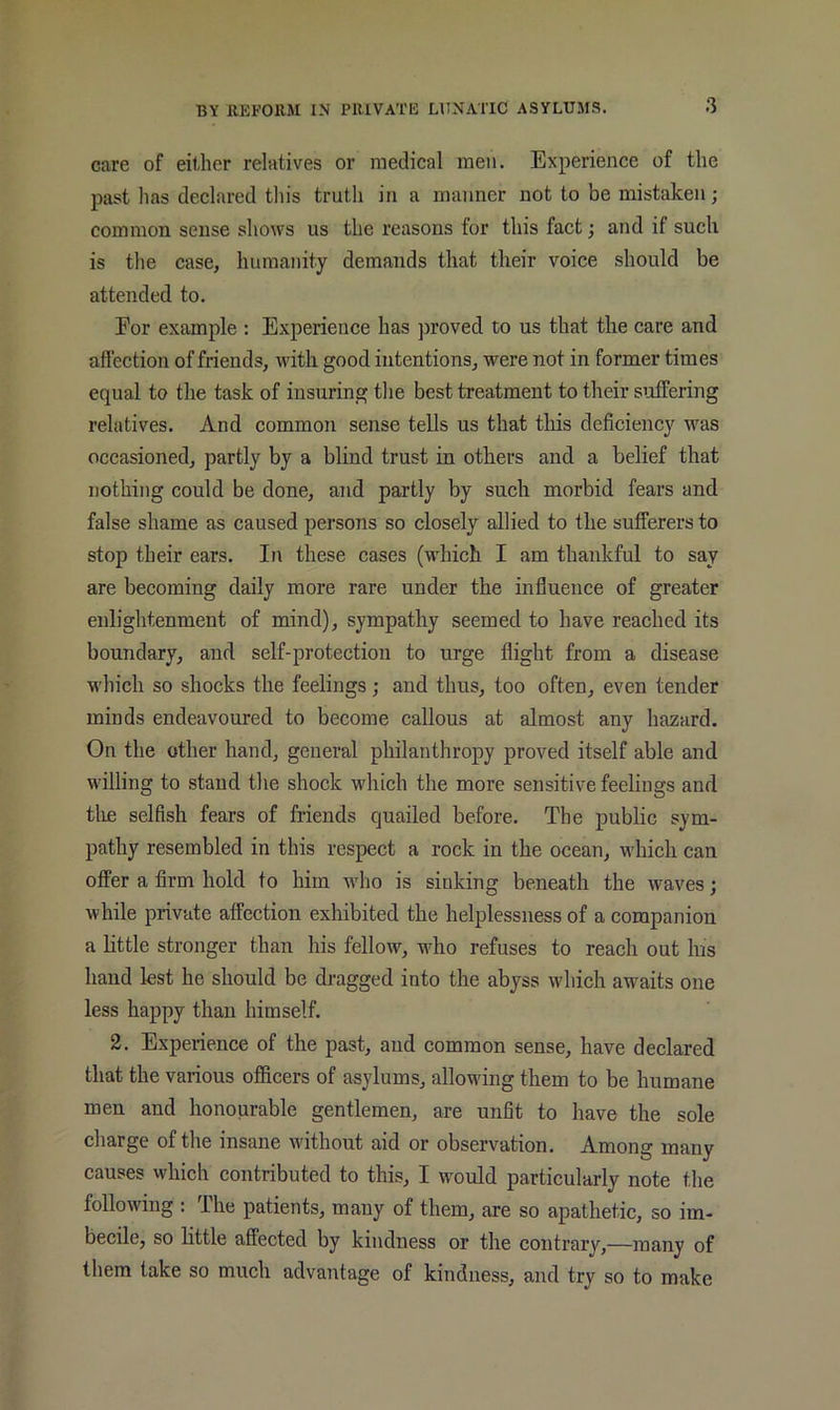 3 care of either relatives or medical men. Experience of the past has declared this truth in a manner not to be mistaken; common sense shows us the reasons for this fact; and if such is the case, humanity demands that their voice should be attended to. Eor example : Experience has proved to us that the care and affection of friends, with good intentions, were not in former times equal to the task of insuring the best treatment to their suffering relatives. And common sense tells us that this deficiency was occasioned, partly by a blind trust in others and a belief that nothing could be done, and partly by such morbid fears and false shame as caused persons so closely allied to the sufferers to stop their ears. In these cases (which I am thankful to say are becoming daily more rare under the influence of greater enlightenment of mind), sympathy seemed to have reached its boundary, and self-protection to urge flight from a disease which so shocks the feelings; and thus, too often, even tender minds endeavoured to become callous at almost any hazard. On the other hand, general philanthropy proved itself able and willing to stand the shock which the more sensitive feelings and tlie selfish fears of friends quailed before. The public sym- pathy resembled in this respect a rock in the ocean, which can offer a firm hold to him who is sinking beneath the waves; while private affection exhibited the helplessness of a companion a little stronger than his fellow, who refuses to reach out his hand lest he should be dragged into the abyss which awaits one less happy than himself. 2. Experience of the past, and common sense, have declared that the various officers of asylums, allowing them to be humane men and honourable gentlemen, are unfit to have the sole charge of the insane without aid or observation. Among many causes which contributed to this, I would particularly note the following : The patients, many of them, are so apathetic, so im- becile, so little affected by kindness or the contrary,—many of them take so much advantage of kindness, and try so to make