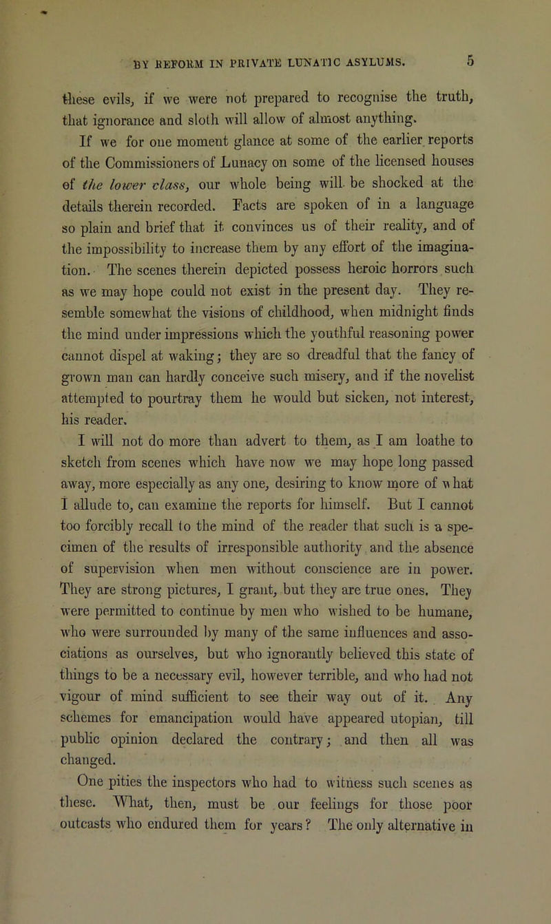 these evils, if we were not prepared to recognise the truth, that ignorance and sloth will allow of almost anything. If we for one moment glance at some of the earlier reports of the Commissioners of Lunacy on some of the licensed houses of the lower class, our whole being will be shocked at the details therein recorded. Facts are spoken of in a language so plain and brief that it convinces us of their reality, and of the impossibility to increase them by any effort of the imagina- tion. The scenes therein depicted possess heroic horrors such as we may hope could not exist in the present day. They re- semble somewhat the visions of childhood, when midnight finds the mind under impressions which the youthful reasoning power cannot dispel at waking j they are so dreadful that the fancy of grown man can hardly conceive such misery, and if the novelist attempted to pourtray them he would but sicken, not interest, his reader. I will not do more than advert to them, as I am loathe to sketch from scenes which have now we may hope long passed away, more especially as any one, desiring to know more of m hat i allude to, can examine the reports for himself. But I cannot too forcibly recall <o the mind of the reader that such is a spe- cimen of the results of irresponsible authority and the absence of supervision when men without conscience are in power. They are strong pictures, I grant, but they are true ones. They were permitted to continue by men who wished to be humane, who were surrounded liy many of the same influences and asso- ciations as ourselves, but who ignorantly believed this state of things to be a necessary evil, however terrible, and who had not vigour of mind sufficient to see their way out of it. Any schemes for emancipation would have appeared utopian, till pubhc opinion declared the contrary; and then all was changed. One pities the inspectors who had to witness such scenes as tliese. What, then, must be our feelings for those poor outcasts who endured them for years ? The only alternative in