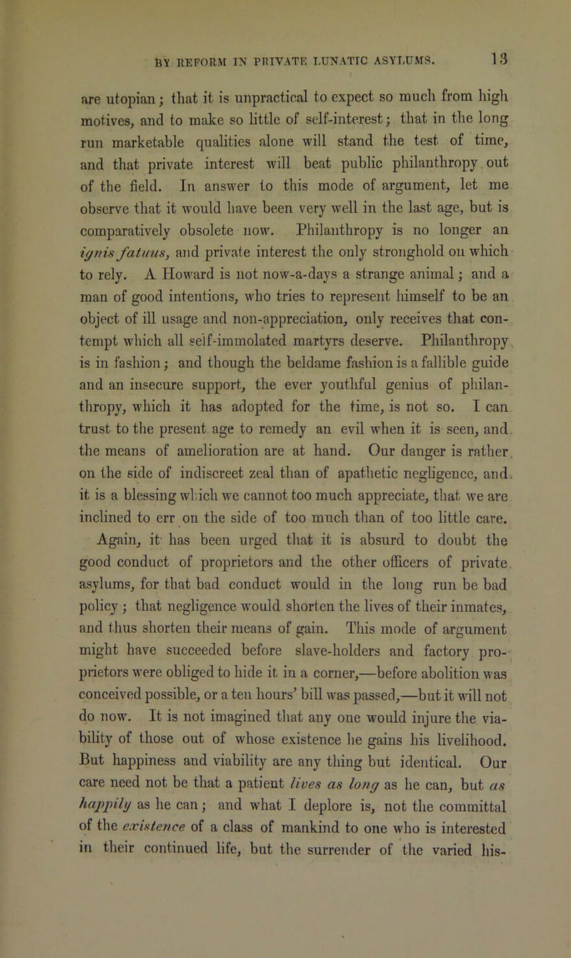 are utopian; that it is unpractical to expect so much from higli motiveSj and to make so little of self-interest; that in the long run marketable qualities alone will stand the test of time, and that private interest will beat public philanthropy out of the field. In answer to this mode of argument, let me observe that it would have been very well in the last age, but is comparatively obsolete now. Philanthropy is no longer an ignis fatuus, and private interest the only stronghold on which to rely. A Howard is not now-a-days a strange animal; and a man of good intentions, who tries to represent himself to be an object of ill usage and non-appreciation, only receives that con- tempt which all self-immolated martyrs deserve. Philanthropy is in fashion; and though the beldame fashion is a fallible guide and an insecure support, the ever youthful genius of philan- thropy, which it has adopted for the time, is not so. I can trust to the present age to remedy an evil when it is seen, and. the means of amelioration are at hand. Our danger is rather, on the side of indiscreet zeal than of apathetic negligence, and. it is a blessing wl.ich we cannot too much appreciate, that we are inclined to err on the side of too much than of too little care. Again, it' has been urged that it is absurd to doubt the good conduct of proprietors and the other officers of private, asylums, for that bad conduct would in the long run be bad policy; that negligence would shorten the lives of their inmates, and thus shorten their means of gain. This mode of argument might have succeeded before slave-holders and factory pro- prietors were obliged to hide it in a corner,—before abolition was conceived possible, or a ten hours’ bill was passed,—but it will not do now. It is not imagined that any one would injure the via- bility of those out of whose existence he gains his livelihood. But happiness and viability are any thing but identical. Our care need not be that a patient lives as long as he can, but as happily as he can; and what I deplore is, not the committal of the existence of a class of mankind to one who is interested in their continued life, but the surrender of the varied his-