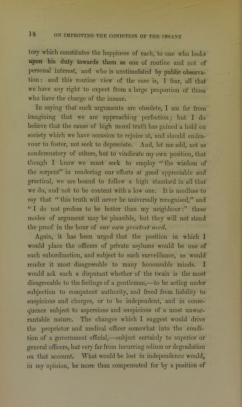 tory which constitutes the happiness of each, to one who looks upon his duty towards them as one of routine and not of personal interest, and who is unstimulated by public observa- tion : and this routine view of the case is, I fear, all that we liave any right to expect from a large proportion of those who have the charge of the insane. In saying that such arguments are obsolete, I am far from imagining that we are approaching perfection; but I do believe that the cause of high moral truth has gained a liold on society which we have occasion to rejoice at, and should endea- vour to foster, not seek to depreciate. And, let me add, not as condemnatory of others, but to vindicate my own position, that though I know we must seek to employ “ the wisdom of the serpent^’ in rendering our efforts at good appreciable and practical, we are bound to follow a high standard in all that we do, and not to be content with a low one. It is needless to say that “ this truth wiU never be universally recognised,^' and “ I do not profess to be better than my neighbourthese modes of argument may be plausible, but they will not stand the proof in the hour of our own greatest need. Again, it has been urged that the position in which I would place the officers of private asylums would be one of such subordination, and subject to such surveillance, as would render it most disagreeable to many honourable minds. I would ask such a disputant whether of the twain is the most disagreeable to the feelings of a gentleman,—to be acting under subjection to competent authority, and freed from liability to suspicions and charges, or to be independent, and in conse- quence subject to aspersions and suspicions of a most unwar- rantable nature. The changes which I suggest would drive the proprietor and medical officer somewhat into the condi- tion of a government official,—subject certainly to superior or general officers, but very far from incurring odium or degradation on that account. What would be lost in independence would, in my opinion, be more than compensated for by a position of