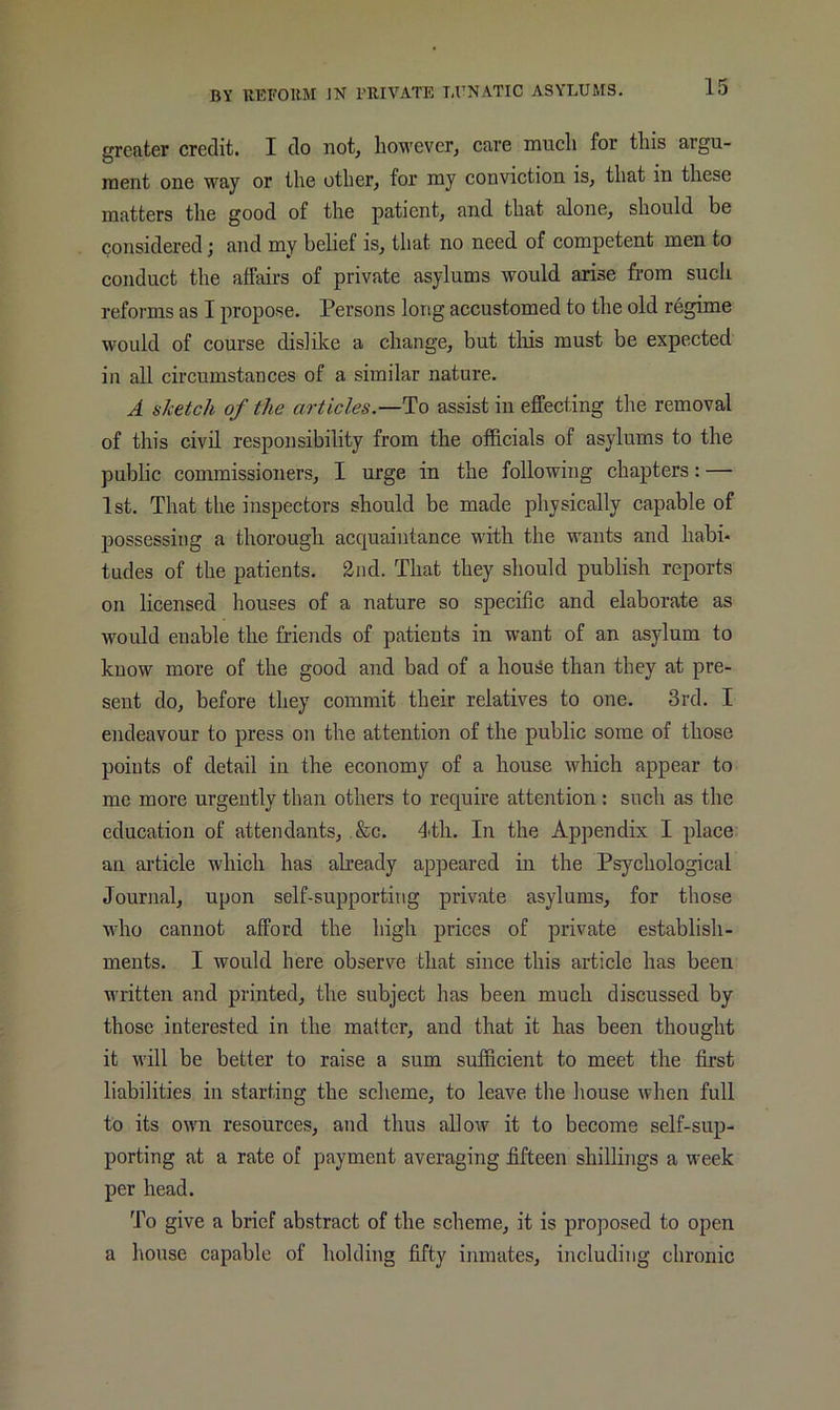 greater credit. I do not, however, care much for this argu- ment one way or the other, for my conviction is, that in these matters the good of the patient, and that alone, should be considered; and my belief is, that no need of competent men to conduct the affairs of private asylums would arise from such reforms as I propose. Persons long accustomed to the old regime would of course dislike a change, but tliis must be expected in all circumstances of a similar nature. A sketch of the articles—To assist in effecting the removal of this civil responsibility from the officials of asylums to the public commissioners, I urge in the following chapters: — 1st. That the inspectors should be made physically capable of possessing a thoroughi acquaintance with the wants and habi- tudes of the patients. 2nd. That they should publish reports on licensed houses of a nature so specific and elaborate as would enable the friends of patients in want of an asylum to know more of the good and bad of a hou^e than they at pre- sent do, before they commit their relatives to one. 3rd. I endeavour to press on the attention of the public some of those points of detail in the economy of a house which appear to me more urgently than others to require attention; such as the education of attendants, ,&c. 4th. In the Appendix I place an ai’ticle which has abeady appeared in the Psychological Journal, upon self-supporting private asylums, for those who cannot afford the high prices of private establish- ments. I would here observe that since this article has been written and printed, the subject has been much discussed by those interested in the matter, and that it has been thought it will be better to raise a sum sufficient to meet the first liabilities in starting the scheme, to leave the house when full to its own resources, and thus allow it to become self-sup- porting at a rate of payment averaging fifteen shillings a week per head. To give a brief abstract of the scheme, it is proposed to open a house capable of holding fifty inmates, including chronic