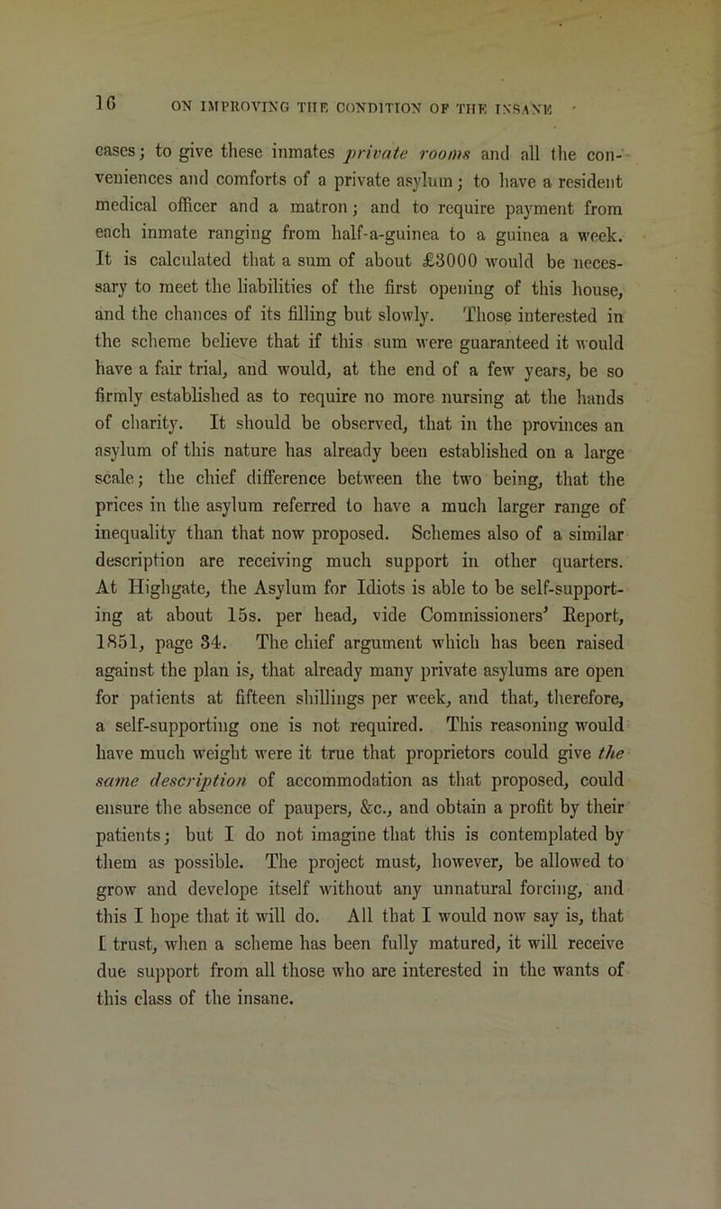 cases; to give these inmates private rooius and all the con- veniences and comforts of a private asylum; to have a resident medical officer and a matron; and to require payment from each inmate ranging from half-a-guinea to a guinea a v'eek. It is calculated that a sum of about £3000 would be neces- sary to meet the liabilities of the first opening of this house, and the chances of its filling but slowly. Those interested in the scheme believe that if this sura were guaranteed it would have a fair trial, and would, at the end of a few years, be so firmly established as to require no more nursing at the hands of charity. It should be observed, that in the provinces an asylum of this nature has already been established on a large scale; the chief difference between the two being, that the prices in the asylum referred to have a much larger range of inequality than that now proposed. Schemes also of a similar description are receiving much support in other quarters. At Highgate, the Asylum for Idiots is able to be self-support- ing at about 15s. per head, vide Commissioners^ Eeport, 1851, page 34. The chief argument which has been raised against the plan is, that already many private asylums are open for patients at fifteen shillings per week, and that, therefore, a self-supporting one is not required. This reasoning would have much weight were it true that proprietors could give the same description of accommodation as that proposed, could ensure the absence of paupers, &c., and obtain a profit by their patients; but I do not imagine that this is contemplated by them as possible. The project must, however, be allowed to grow and develope itself without any unnatural forcing, and this I hope that it will do. All that I would now say is, that I trust, when a scheme has been fully matured, it will receive due sujiport from all those who are interested in the wants of this class of the insane.