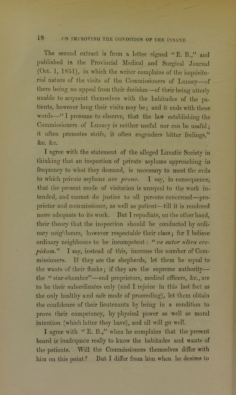The secoiifl extract is from a letter signed “E. B.,” and published in the Provincial Medical and Surgical Journal (Oct. 1, 1851), in which the writer complains of the inquisito- rial nature of the visits of the Commissioners of Lunacy—of there being no appeal from their decision—of their being utterly unable to acquaint themselves with the habitudes of the pa- tients, however long their visits may be; and it ends with these words—“ I presume to observe, that the law establishing the Commissioners of Tjuuacy is neither useful nor can be useful; it often promotes strife, it often engenders bitter feelings,” &c. &c. I agree with the statement of the alleged Lunatic Society in thinking that an inspection of private asylums approacliing in frequency to what they demand, is necessary to meet the evils to which private asylums are prone. I say, in consequence, that the present mode of visitation is unequal to the work in- tended, and cannot do justice to all persons concerned—pro- prietor and commissioner, as well as patient—till it is rendered more adequate to its work. But I repudiate, on the other hand, their theory that the inspection should be conducted by ordi- nary neigliboursj however respectable their class; for I believe ordinary neighbours to be incompetent;  ve sutor ultra cre- pidain.” I say, instead of this, increase the number of Com- missioners. If they are the shepherds, let them be equal to the wants of their flocks; if they are the supreme authority— the  star-chamber”—and jiroprietors, medical officers, &c., are to be their subordinates only (and I rejoice in tliis last fact as the only healthy and safe mode of proceeding), let them obtain the confidence of their lieutenants by being in a condition to prove I heir competency, by physical power as well as moral intention (which latter they have), and all will go well. I agree with  E. B.,” when he complains that the present board is inadequate really to know the habitudes and wants of the patients. Will the Commissioners themselves differ with him on this point? But I differ from him when he desires to