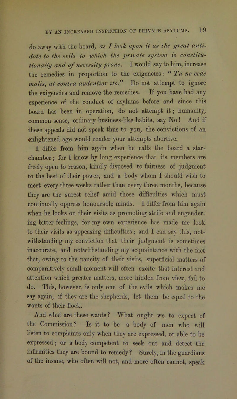 do away with the boards as I look upon it as the great anti- dote to the evils to which the jrrivate system is constitu- tionally and of necessity jn'one. I would say to him, increase the remedies in proportion to the exigencies: Tu ne cede malis, at contra audentior itof Do not attempt to ignore the exigencies and remove the remedies. If you have had any experience of the conduct of asylums before and since this board has been in operation, do not attempt it; humanity, common sense, ordinary business-like habits, say No ! And if these appeals did no't speak thus to you, the convictions of an enlightened age would render your attempts abortive. I differ from him again when he calls the board a star- chamber ; for I know by long experience that its members are freely open to reason, kindly disposed to fairness of judgment to the best of their power, and a body whom I should wish to meet every three weeks rather than every three months, because they are the surest relief amid those difficulties which must continually oppress honourable minds. I differ from him again when he looks on their visits as promoting strife and engender- ing bitter feelings, for my own experience has made me look to their visits as appeasing difficulties; and I can say this, not- witlistanding my conviction tliat their judgment is sometiines inaccurate, and notwithstanding my acquaintance with the fact that, owing to the paucity of their visits, superficial matters of comparatively small moment will often excite that interest and attention which greater matters, more hidden from view, fail to do. This, however, is only one of the evils w'hich makes me say again, if they are the shepherds, let them be equal to the wants of their flock. And what are these wants? What ought we to expect of the Commission? Is it to be a body of men who will listen to complaints only when they are expressed, or able to be expressed; or a body competent to seek out and detect the infirmities they are bound to remedy ? Surely, in the guardians of the insane, who often will not, and more often cannot, speak