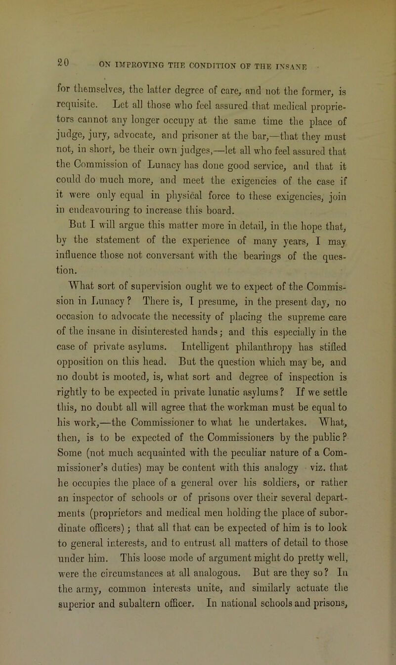 for themselvesj the latter degree of eare, and not the former, is requisite. Let all those who feel assured that medical proprie- tors cannot any longer occupy at the same time the place of judge, jury, advocate, and prisoner at tlie bar,—that they must not, in short, be their own judges,—let all who feel assured that the Commission of Lunacy has done good service, and that it could do much more, and meet the exigencies of the case if it were only equal in physical force to these exigencies, join in endeavouring to increase this board. But I will argue this matter more in detail, in the hope that, by the statement of the experience of many years, I may influence those not conversant with the bearings of the ques- tion. What sort of supervision ought we to expect of the Commis- sion in Lunacy ? There is, T presume, in the present day, no occasion to advocate the necessity of placing the supreme care of the insane in disinterested hands; and this especially in the case of private asylums. Intelligent philanthropy has stifled opposition on this head. But the question wliich may be, and no doubt is mooted, is, what sort and degree of inspection is rightly to be expected in private lunatic asylums ? If we settle this, no doubt all will agree that the workman must be equal to his work,—the Commissioner to what he undertakes. What, then, is to be expected of the Commissioners by the public ? Some (not much acquainted with the peculiar nature of a Com- missioner’s duties) may be content with this analogy viz. that he occupies the place of a general over his soldiers, or rather an inspector of schools or of prisons over their several depart- ments (proprietors and medical men holding the place of subor- dinate officers); that all that can be expected of him is to look to general interests, and to entrust all matters of detail to those under him. This loose mode of argument might do pretty well, were the circumstances at all analogous. But are they so? In the army, common interests unite, and similarly actuate the superior and subaltern officer. In national schools aud prisons.