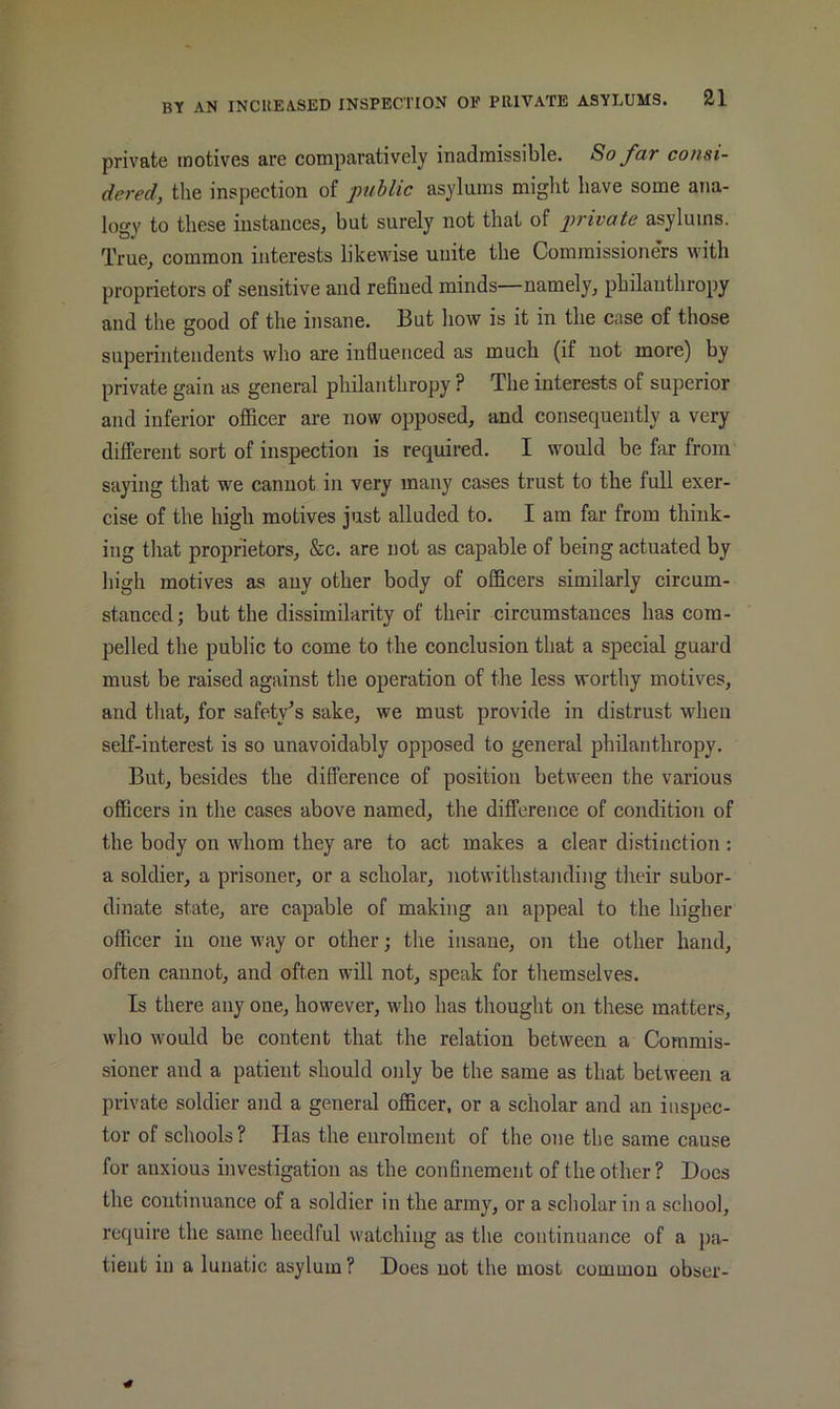 private motives are comparatively inadmissible. So fav consi- dered, the inspection of public asylums might have some ana- logy to these instances, but surely not that of private asylums. True, common interests likewise unite the Commissioners with proprietors of sensitive and refined minds—namely, philanthropy and the good of the insane. But how is it in the case of those superintendents who are influenced as much (if not more) by private gain as general philanthropy ? The interests of superior and inferior officer are now opposed, and consequently a very different sort of inspection is required. I would be far from saying that we cannot in very many cases trust to the full exer- cise of the high motives just alluded to. I am far from think- ing that proprietors, &c. are not as capable of being actuated by high motives as any other body of officers similarly circum- stanced; but the dissimilarity of their circumstances has com- pelled the public to come to the conclusion that a special guard must be raised against the operation of the less worthy motives, and that, for safety's sake, we must provide in distrust when self-interest is so unavoidably opposed to general philanthropy. But, besides the difference of position between the various officers in the cases above named, the difference of condition of the body on whom they are to act makes a clear distinction : a soldier, a prisoner, or a scholar, notwithstanding their subor- dinate state, are capable of making an appeal to the higher officer in one way or other; the insane, on the other hand, often cannot, and often will not, speak for tliemselves. Is there any one, however, who has thought on these matters, who would be content that the relation between a Commis- sioner and a patient should only be the same as that between a private soldier and a general officer, or a scholar and an inspec- tor of schools? Has the enrolment of the one the same cause for anxious investigation as the confinement of the other? Does the continuance of a soldier in the army, or a scholar in a school, require the same heedful watching as the continuance of a pa- tient in a lunatic asylum ? Does not the most commou obser-