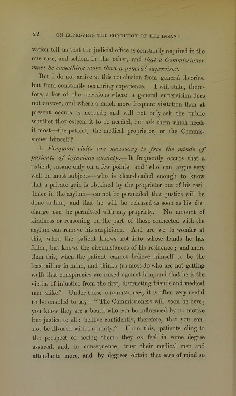 vation tell us that the judicial office is constantly required in the one case, and seldom in the other, and that a Cummisnioner must he something more than a general supervisor. But I do not arrive at this conclusion from general theories, but from constantly occurring experience. I will state, there- fore, a few of the occasions where a general supervision does not answer, and where a much more frequent visitation than at present occurs is needed; and will not only ask the public whether they esteem it to be needed, but ask them which needs it most—the patient, the medical proprietor, or the Commis- sioner himself ? 1. Frequent visits are necessary to free the minds of p>atients of injurious anxiety.—It frequently occurs that a patient, insane only on a few points, and ’ who can argue very well on most subjects—who is clear-headed enough to know that a private gain is obtained by the proprietor out of his resi- dence in the asylum—cannot be persuaded that justice will be done to him, and that he will be released as soon as his dis- charge can be permitted with any propriety. No amount of kindness or reasoning on the part of those connected with the asylum can remove his suspicions. And are we to wonder at this, when the patient knows not into whose hands he has fallen, but knows the circumstances of his residence j and more than this, when the patient cannot believe himself to be the least ailing in mind, and thinks (as most do who are not getting well) that conspiracies are raised against him, and that he is the victim of injustice from the first, distrusting friends and medical men alike? Under these circumstances, it is often very useful to be enabled to say—“ The Commissioners will soon be here; you know they are a board who can be influenced by no motive but justice to all: believe confidently, therefore, that you can- not be ill-used \vith imijunity.” Upon this, patients cling to the prospect of seeing them : they do feel in some degree assured, and, in consequence, trust their medical men and attendants more, and by degrees obtain that ease of mind so