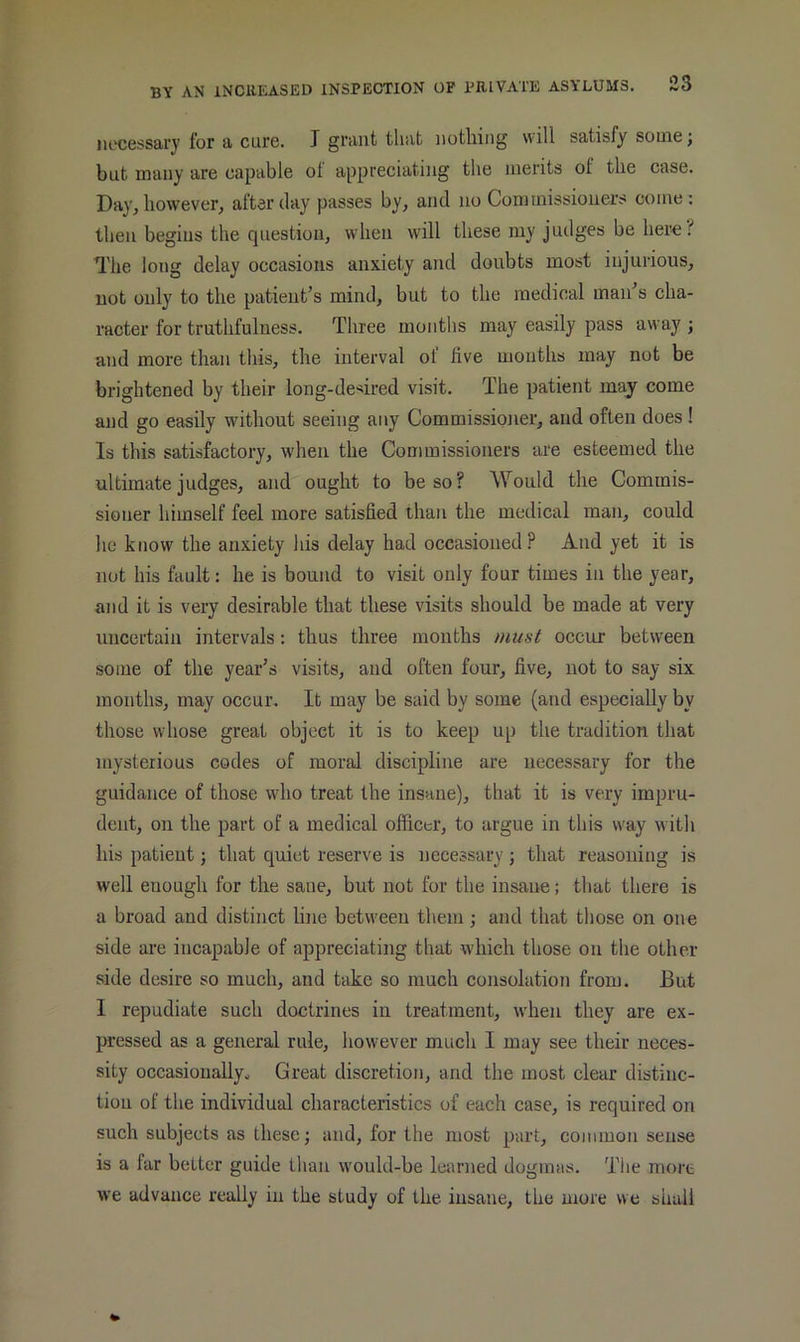 iR'cessary for a cure. I grant that nothing will satisfy souiej but many are capable of appreciating the merits of the case. Day, however^ after day passes by, and no Commissioners come: then begins the question, when will these my judges be her^!* The long delay occasions anxiety and doubts most injurious, not only to the patient’s mind, but to the medical man’s cha- racter for truthfulness. Three months may easily pass away j and more than this, the interval of live mouths may not be brightened by their long-desired visit. The patient may come and go easily without seeing any Commissioner, and often does ! Is this satisfactory, w'hen the Commissioners are esteemed the ultimate judges, and ought to be so? Would the Commis- sioner himself feel more satisfied than the medical man, could he know the anxiety his delay had occasioned? And yet it is not his fault: he is bound to visit only four times in the year, and it is very desirable that these visits should be made at very uncertain intervals: thus three mouths must occur between some of the year’s visits, and often four, five, not to say six months, may occur. It may be said by some (and especially by those whose great object it is to keep up the tradition that mysterious codes of moral discipline are necessary for the guidance of those who treat the insane), that it is very impru- dent, on the part of a medical officer, to argue in this way with his patient j that quiet reserve is necessary ; that reasoning is well enough for the sane, but not for the insane; that there is a broad and distinct line between them; and that those on one side are incapable of appreciating that which those on the other side desire so much, and take so much consolation from. But I repudiate such doctrines in treatment, when they are ex- pressed as a general rule, however much I may see their neces- sity occasiouallyo Great discretion, and the most clear distinc- tion of the individual characteristics of each case, is required on such subjects as these; and, for the most part, common sense is a far better guide than would-be learned dogmas. The more we advance really in the study of the insane, the more we shall