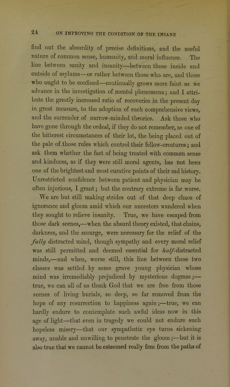 find out tlie absurdity of precise definitions, and the useful nature of common sense, humanity, and moral influence. The line between sanity and insanity—between those inside and outside of asylums—or rather between those who are, and those who ought to be confined—continually grows more faint as we advance in the investigation of mental phenomena; and I attri- bute the greatly increased ratio of recoveries in the present day in great measure, to the adoption of such comprehensive views, and the surrender of narrow-minded theories. Ask those who have gone through the ordeal, if they do not remember, as one of the bitterest circumstances of their lot, the being placed out of the pale of .those rules which control their fellow-creatures; and ask them whether the fact of being treated with common sense and kindness, as if they were still moral agents, has not been one of the brightest and most curative points of their sad history. Unrestricted confidence between patient and physician may be often injurious, I grant; but the contrary extreme is far worse. We are but still making strides out of that deep chaos of ignorance and gloom amid which our ancestors wandered when they sought to relieve insanity. True, we have escaped from those dark scenes,—when the absurd theory existed, that chains, darkness, and the scourge, were necessary for the rehef of the fully distracted mind, though sympathy and every moral rehef was sthl permitted and deemed essential for distracted minds,—and when, worse still, this line between these two classes was settled by some grave young physician whose mind was irremediably prejudiced by mysterious dogmas;— true, we can all of us thank God that we are free from those scenes of living burials, so deep, so far removed from the hope of any resurrection to happiness again;—true, we can hardly endure to contemplate such awful ideas now in this age of light—that even in tragedy we could not endure such hopeless misery—that our sympathetic eye turns sickening away, unable and unwilling to penetrate the gloom;—but it is also true that we cannot be esteemed really free from the paths of