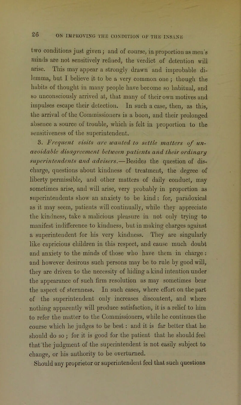 two conditions just given; and of course, in ])roportion as men's minds are not sensitively refined, the verdict of detention will arise. Tliis may appear a strongly drawn and improbable di- lemma, but I believe it to be a very common one; though the habits of thought in many people have become so habitual, and so unconsciously arrived at, that many of their own motives and impulses escape their detection. In such a case, then, as this, the arrival of the Commissioners is a boon, and their prolonged absence a source of trouble, which is felt in proportion to the sensitiveness of the superintendent. 3. Frequent visits are wanted to settle matters of un- avoidable disagreement between patients and their ordinary superintendents and advisers.—Besides the question of dis- charge, questions about kindness of treatment, tlie degree of liberty permissible, and other matters of daily conduct, may sometimes arise, and will arise, very probably in proportion as superintendents show an anxiety to be kind; for, paradoxical as it may seem, patients will continually, while they appreciate the kindness, take a malicious pleasure in not only trying to manifest indifference to kindness, but in making charges against a superintendent for his very kindness. They are singularly like capricious children in this respect, and cause much doubt and anxiety to the minds of those who have them in charge : and however desirous such persons may be to rule by good will, tliey are driven to the necessity of hiding a kind intention under the appearance of such firm resolution as may sometimes bear the aspect of sternness. In such cases, where effort on the part of the superintendent only increases discontent, and where nothing apparently \vill produce satisfaction, it is a relief to him to refer the mutter to the Commissioners, while he continues the course which he judges to be best: and it is far better that he should do so; for it is good for the patient that he should feel that the judgment of the superintendent is not easily subject to change, or his authority to be overturned. Should any proprietor or superintendent feel that such questions