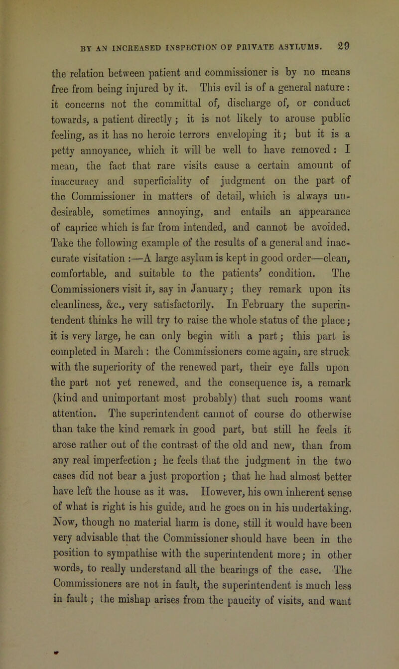 the relation between patient and commissioner is by no means free from being injured by it. This evil is of a general nature: it concerns not the committal ofj discharge of, or conduct towards, a patient directly ; it is not likely to arouse public feeling, as it has no heroic terrors enveloping it; but it is a petty annoyance, which it will be well to have removed : I mean, the fact that rare visits cause a certain amount of inaccuracy and superficiality of judgment on the part of the Commissioner in matters of detail, which is always un- desirable, sometimes annoying, and entails an appearance of caprice which is far from intended, and cannot be avoided. Take tlie following example of the results of a general and inac- curate visitation :—A large asylum is kept in good order—clean, comfortable, and suitable to the patients^ condition. The Commissioners visit ii;, say in January; they remark upon its cleanliness, &c., very satisfactorily. In February the superin- tendent thinks he will try to raise the whole status of the place; it is very large, he can only begin with a part; this part is completed in March : the Commissioners come again, are struck with the superiority of the renewed part, their eye falls upon the part not yet renewed, and the consequence is, a remark (kind and unimportant most probably) that such rooms want attention. The superintendent cannot of course do otherwise than take the kind remark in good part, but still he feels it arose rather out of the contrast of the old and new, than from any real imperfection; he feels that the judgment in the two cases did not bear a just proportion ; that he had almost better have left the house as it was. However, his own inherent sense of what is right is his guide, and he goes on in his undertaking. Now, though no material harm is done, still it would have been very advisable that the Commissioner should have been in the position to sympathise with the superintendent more; in other words, to reaUy understand all the bearings of the case. The Commissioners are not in fault, the superintendent is much less in fault; the mishap arises from the paucity of visits, and want