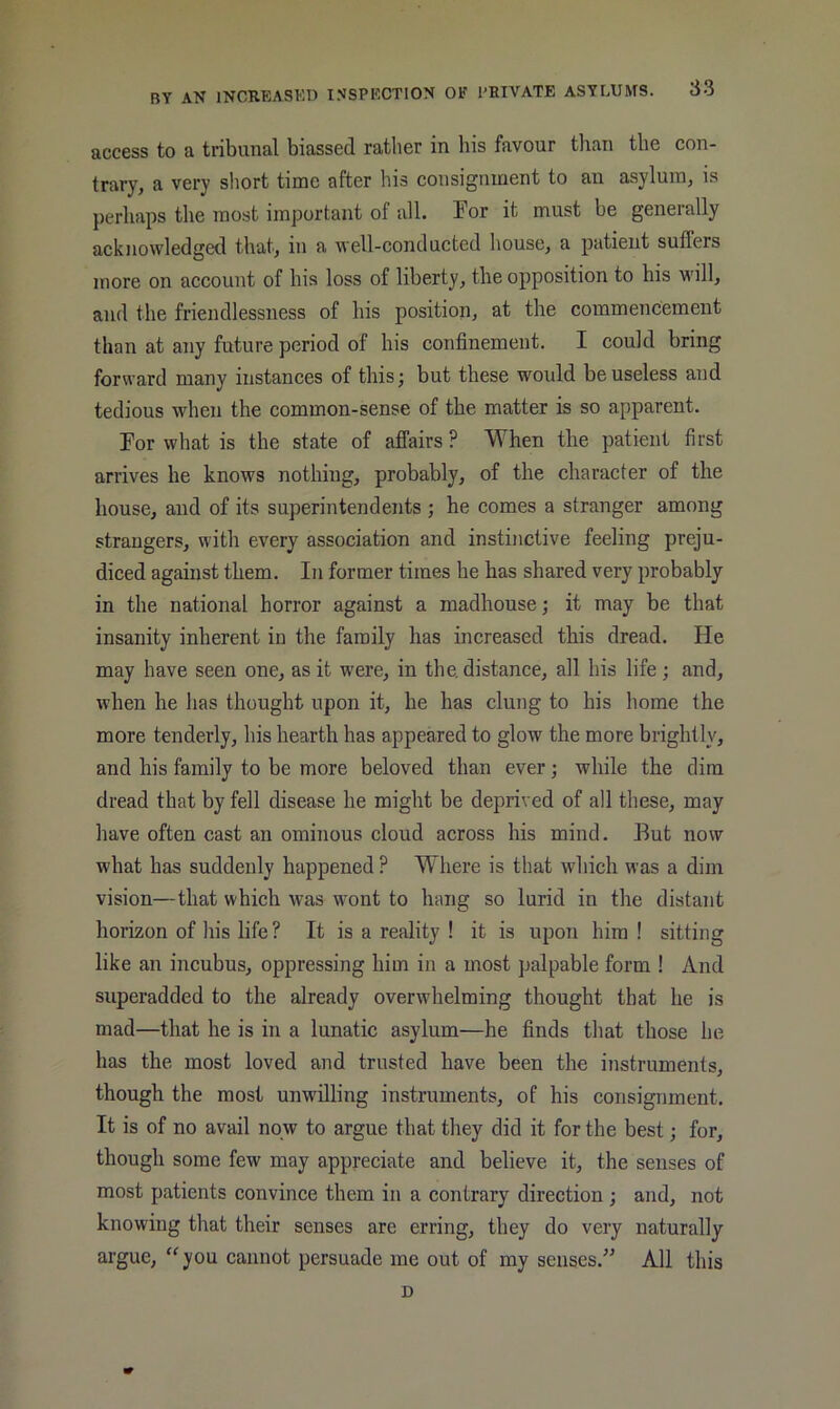 access to a tribunal biassed rather in his favour tlian the con- trary, a very short time after his consignment to an asylum, is perhaps the most important of all. For it must be generally acknowledged that, in a well-conducted house, a patient sutlers more on account of his loss of liberty, the opposition to his will, and the friendlessness of his position, at the commencement than at any future period of his confinement. I could bring forward many instances of this; but these would be useless and tedious when the common-sense of the matter is so apparent. For what is the state of affairs ? When the patient first arrives he knows nothing, probably, of the character of the house, and of its superintendents ; he comes a stranger among strangers, with every association and instinctive feeling preju- diced against them. In former times he has shared very probably in the national horror against a madhouse; it may be that insanity inherent in the family has increased this dread. He may have seen one, as it were, in the. distance, all his life ; and, when he has thought upon it, he has clung to his home the more tenderly, his hearth has appeared to glow the more brightly, and his family to be more beloved than ever; while the dim dread that by fell disease he might be deprived of all these, may have often cast an ominous cloud across his mind. But now what has suddenly happened ? Where is that which was a dim vision—that which was wmnt to hang so lurid in the distant horizon of his life ? It is a reality ! it is upon him ! sitting like an incubus, oppressing him in a most palpable form ! And superadded to the already overwhelming thought that he is mad—that he is in a lunatic asylum—he finds that those he has the most loved and trusted have been the instruments, though the most unwilling instruments, of his consignment. It is of no avail now to argue that they did it for the best; for, though some few may appreciate and believe it, the senses of most patients convince them in a contrary direction; and, not knowing that their senses are erring, they do very naturally argue, ‘^you cannot persuade me out of my senses.” All this D
