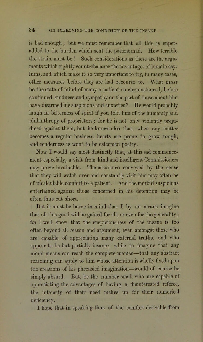 is bad enough; but we must remember tliat all this is super- added to the burden which sent the patient mad. How terrible the strain must be ! Such considerations as these are the argu- ments which rightly counterbalance the advantages of lunatic asy- lums, and which make it so very important to try, in many cases, other measures before they are had recourse to. What vmst be the state of mind of many a patient so circumstanced, before continued kindness and sympathy on the part of those about him have disarmed his suspicions and anxieties ? He would probably laugh in bitterness of spirit if you told him of the humanity and philanthropy of proprietors; for he is not only violently preju- diced against them, but he knows also that, when any matter becomes a regular business, hearts are prone to grow tough, and tenderness is wont to be esteemed poetry. Now I would say most distinctly that, at this sad commence- ment especially, a visit from kind and intelligent Commissioners may prove invaluable. The assurance conveyed by the sense that they will watch over and constantly visit him may often be of ihcalc'olable comfort to a patient. And the morbid suspicions entertained against those concerned in his detention may be often thus cut short. But it must be borne in mind that I by no means imagine that all this good will be gained for all, or even for the generality; for I well know that the suspiciousness of the insane is too often beyond all reason and argument, even amongst those who are capable of appreciating many external truths, and who appear to be but partially insane; while to imagine that any moral means can reach the complete maniac—that any abstract reasoning can apply to him whose attention is wholly fixed upon the creations of his phrensied imagination—would of course be simply absurd. But, be the number small who are capable of appreciating the advantages of having a disinterested referee, tlie intensity of their need makes up for their numerical deficiency. I hope that in speaking thus of the comfort derivable from