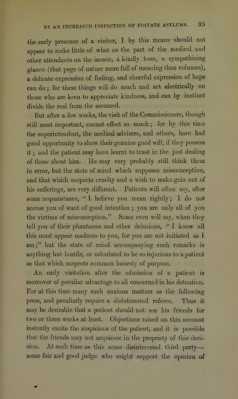 the early presence of a visitor, I by this means should not appear to make little of what on the part of the medical and other attendants on the insane, a kindly tone, a sympathising glanoe (that page of nature more full of meaning than volumes), a delicate expression of feeling, and cheerful expression of hope can do; for these things will do much and act electrically on those who are keen to appreciate kindness, and can by instinct divide the real from the assumed. But after a few weeks, the visit of the Commissioners, though still most important, cannot effect so much; for by this time the superintendent, the medical advisers, and others, have had good opportunity to show their genuine good will, if they possess it; and the patient may have learnt to trust in the just dealing of those about him. He may very probably stiU think them in error, but the state of mind which supposes misconception, and that wdiich suspects cruelty and a wish to make gain out of his sufferings, are very different. Patients will often say, after some acquaintance, “ I believe you mean rightly; I do not accuse you of want of good intention ; you are only all of you the victims of misconception.” Some even wiU say, -when they tell you of their phantasms and other delusions, “ I know all this must appear madness to you, for you are not initiated as I am;” but the state of mind accompanying such remarks is anything but hostile, or calculated to be so injurious to a patient as that which suspects common honesty of purpose. An early visitation after the admission of a patient is moreover of peculiar advantage to all concerned in his detention. For at this time many such anxious matters as the following press, and peculiarly require a disinterested referee. Thus it may be desirable that a patient should not see his friends for two or three weeks .at least. Objections raised on this account instantly excite the suspicions of the patient, and it is possible that the friends may not acquiesce in the propriety of this deci- sion. At such time as this some disinterested third party— some fair and good judge who might support the opinion of