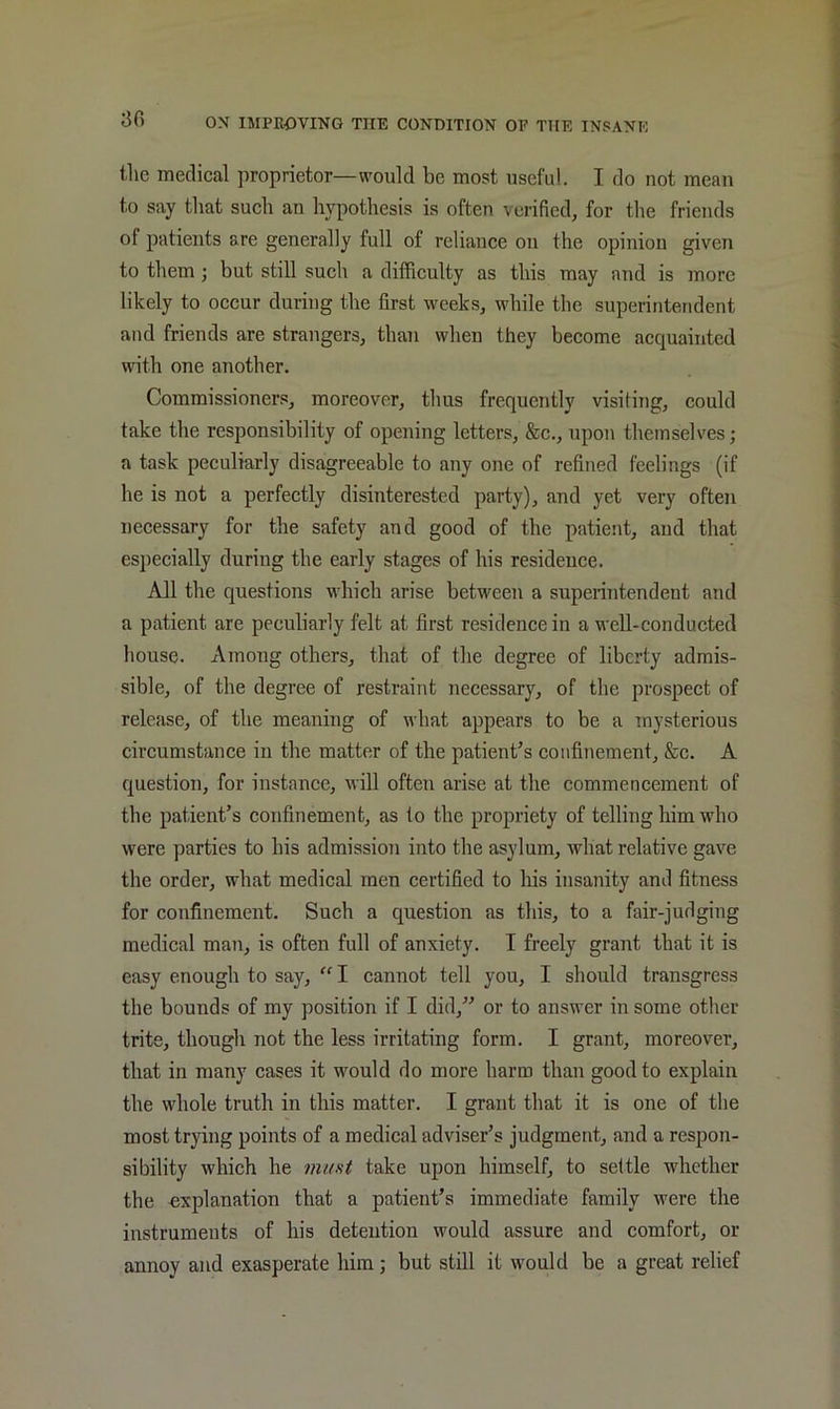 30 the medical proprietor—would be most useful. I do not mean to say that such an hypothesis is often verified, for the friends of patients are generally full of reliance on the opinion given to them; but still such a difficulty as this may and is more likely to occur during the first weeks, while the superintendent and friends are strangers, than when they become acquainted with one another. Commissioners, moreover, thus frequently visiting, could take the responsibility of opening letters, &c., upon themselves; a task peculiarly disagreeable to any one of refined feelings (if he is not a perfectly disinterested party), and yet very often necessary for the safety and good of the patient, and that esjiecially during the early stages of his residence. All the questions which arise between a superintendent and a patient are peculiarly felt at first residence in a well-conducted house. Among others, that of the degree of liberty admis- sible, of the degree of restraint necessary, of the prospect of release, of the meaning of what appears to be a mysterious circumstance in the matter of the patient’s confinement, &c. A question, for instance, will often arise at the commencement of the patient’s confinement, as to the propriety of telling him who were parties to his admission into the asylum, what relative gave the order, what medical men certified to his insanity and fitness for confinement. Such a question as this, to a fair-judging medical man, is often full of anxiety. I freely grant that it is easy enough to say, “I cannot tell you, I should transgress the bounds of my position if I did,” or to answer in some other trite, though not the less irritating form. I grant, moreover, that in many cases it would do more harm than good to explain the whole truth in this matter. I grant that it is one of the most trying points of a medical adviser’s judgment, and a respon- sibility which he must take upon himself, to settle whether the explanation that a patient’s immediate family were the instruments of his detention would assure and comfort, or annoy and exasperate him; but still it would be a great relief