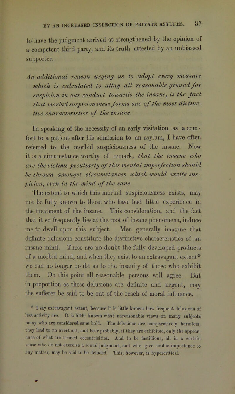 to have the judgment arrived at strengthened by the opinion of a competent third party, and its truth attested by an unbiassed sujiporter. An additional reason urging us to adopt every measure which is calculated to allay all reasonable ground for suspicion in our conduct towards tlui insane, is the fact that morbid suspiciousness forms one of the most distinc- tive characteristics of the msane. In speaking of the necessity of an early visitation as a com - fort to a patient after his admission to an asylum, I have often referred to the morbid suspiciousness of the insane. Now it is a circumstance worthy of remark, that the insane who are the victims peculiarly of this me?ital imperfection should be thrown amongst circumstances which would excite sus- picion, even in the mind of the sane. The extent to which this morbid suspiciousness exists, may not be fully known to those who have had little experience in the treatment of the insane. This consideration, and the fact that it so frequently lies at the root of insane plienomena, induce me to dwell upon this subject. Men generally imagine tliat definite delusions constitute the distinctive characteristics of an insane mind. These are no doubt the fully developed products of a morbid mind, and when they exist to an extravagant extent* we can no longer doubt as to the insanity of those who exhibit them. On this point all reasonable persons will agree. But ill proportion as these delusions are definite and urgent, may the sufferer be said to be out of the reach of moral influence. * I say extravagant extent, because it is little known how frequent delusions of less activity are. It is little known what unreasonable views on many subjects many who are considered sane hold. The delusions are comparatively harmless, they lead to no overt act, and bear probably, if they are exhibited, only the appear- ance of what arc termed eccentricities. And to be fastidious, all in a certain sense who do not exercise a sound judgment, and who give undue importance to any matter, may be said to be deluded. This, however, is hypercritical.