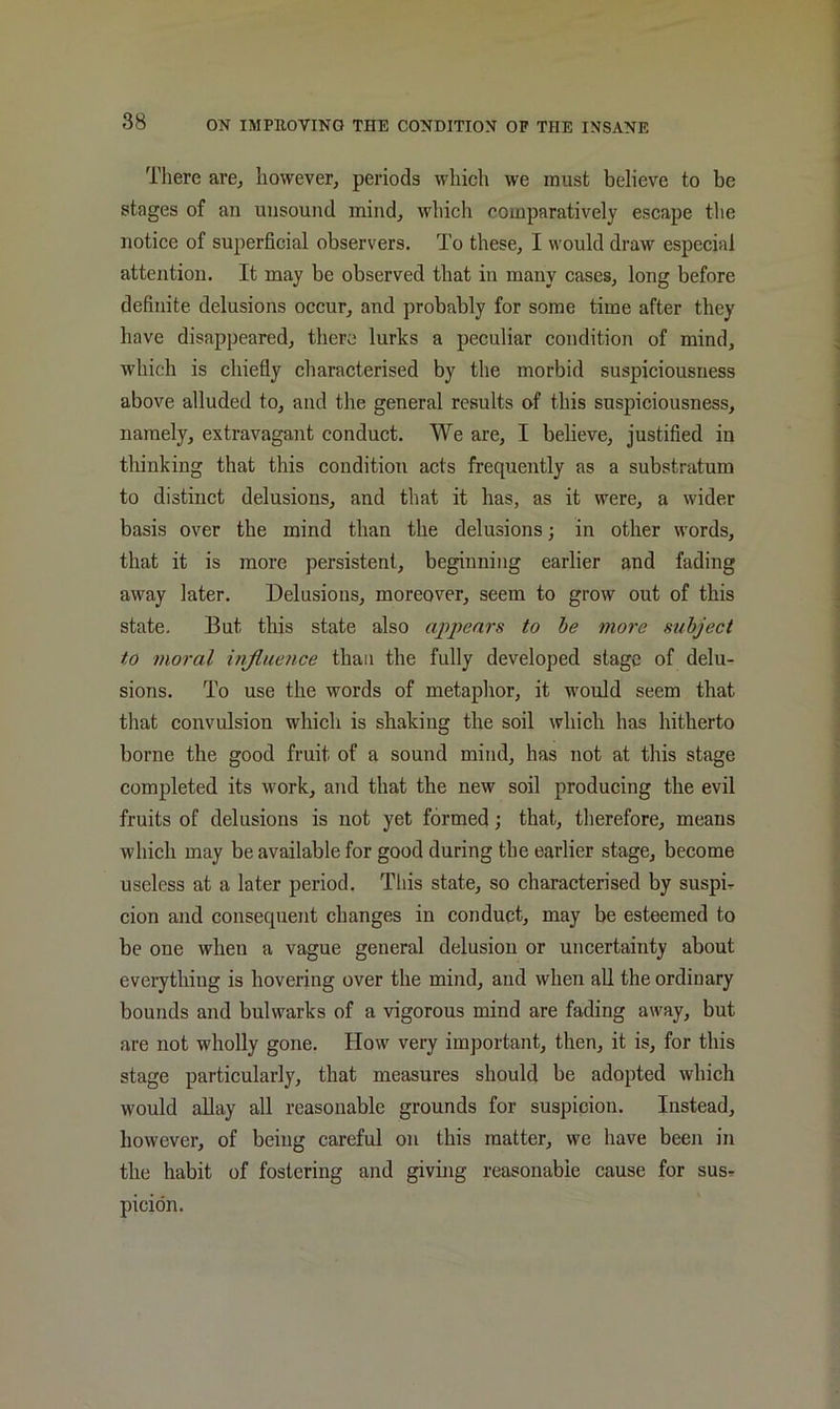 There are, however, periods which we must believe to be stages of an unsound mind, which comparatively escape the notice of superficial observers. To these, I would draw especial attention. It may be observed that in many cases, long before definite delusions occur, and probably for some time after they have disappeared, there lurks a peculiar condition of mind, which is chiefly characterised by the morbid suspiciousness above alluded to, and the general results of this suspiciousness, namely, extravagant conduct. We are, I believe, justified in thinking that this condition acts frequently as a substratum to distinct delusions, and that it has, as it were, a wider basis over the mind than the delusions; in other words, that it is more persistent, beginning earlier and fading away later. Delusions, moreover, seem to grow out of this state. But this state also appears to he more subject to moral ififlueuce than the fully developed stage of delu- sions. To use the words of metaplior, it M'ould seem that tliat convulsion which is shaking the soil which has hitherto borne the good fruit of a sound mind, has not at this stage completed its work, and that the new soil producing the evil fruits of delusions is not yet formed; that, therefore, means which may be available for good during the earlier stage, become useless at a later period. Tliis state, so characterised by suspi^ cion and consequent changes in conduct, may be esteemed to be one when a vague general delusion or uncertainty about everything is hovering over the mind, and when all the ordinary bounds and bulwarks of a vigorous mind are fading away, but are not wholly gone. How very important, then, it is, for this stage particularly, that measures should be adopted which would allay all reasonable grounds for suspicion. Instead, however, of being careful on this matter, we have been in the habit of fostering and giving reasonable cause for susr picidn.