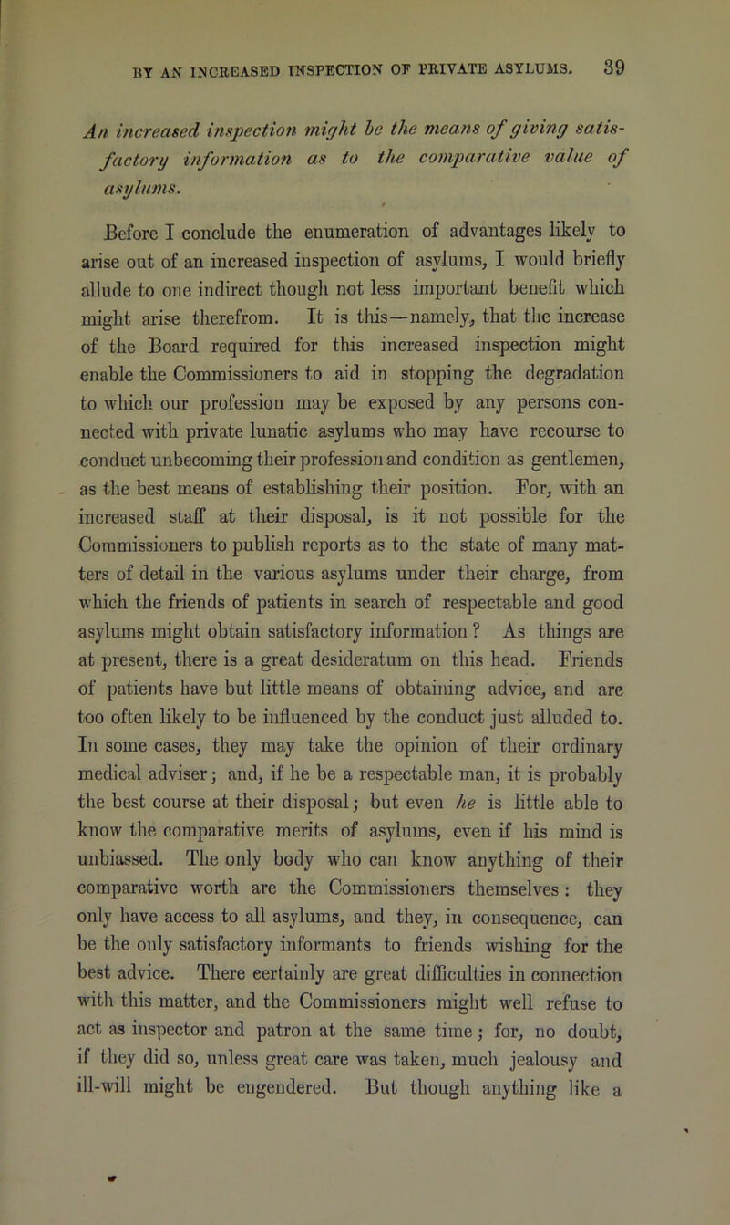 An increased inspection might he the means of giving satis- factory information as to the comparative value of asylums. / Before I conclude the enumeration of advantages likely to arise out of an increased inspection of asylums, I would briefly allude to one indirect thougli not less important benefit which might arise therefrom. It is tliis—namely, that the increase of the Board required for this increased inspection might enable the Commissioners to aid in stopping the degradation to whicli our profession may be exposed by any persons con- nected with private lunatic asylums who may have recourse to conduct unbecoming their profession and condition as gentlemen, - as the best means of establishing their position. For, with an increased staff at their disposal, is it not possible for the Commissioners to publish reports as to the state of many mat- ters of detail in the various asylums under their charge, from which the friends of patients in search of respectable and good asylums might obtain satisfactory information ? As things are at present, there is a great desideratum on this head. Friends of patients have but little means of obtaining advice, and are too often likely to be influenced by the conduct just alluded to. In some cases, they may take the opinion of their ordinary medical adviser; and, if he be a respectable man, it is probably the best course at their disposal; but even he is little able to know the comparative merits of asylums, even if his mind is unbiassed. The only body who can know anything of their comparative worth are the Commissioners themselves : they only have access to all asylums, and they, in consequence, can be the only satisfactory informants to friends wishing for the best advice. There certainly are great difficulties in connection with this matter, and the Commissioners might well refuse to act as inspector and patron at the same time j for, no doubt, if they did so, unless great care was taken, much jealousy and ill-will might be engendered. But though anything like a