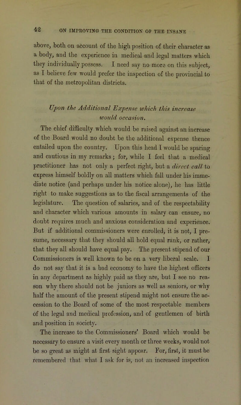 above, both on account of the high position of their character as a body, and the experience in medical and legal matters which they individually possess. I need say no more on this subject, as I believe few would prefer the inspection of the provincial to that of the metropolitan districts. Upon the Additional Expense ivliich this increase would occasion. The chief difficulty which would be raised against an increase of the Board would no doubt be the additional expense thence entailed upon the country. Upon this head I would be sparing and cautious in my remarks; for, while I feel that a medical practitioner has not only a perfect light, but a direct call to express himself boldly on all matters which fall under his imme- diate notice (and perhaps under his notice alone), he has little right to make suggestions as to the fiscal arrangements of the legislature. The question of salaries, and of the respectability and character which various amounts in salary can ensure, no doubt requires much and anxious consideration and experience. But if additional commissioners were enrolled, it is not, I pre- sume, necessary that they should all hold equal rank, or rather, that they all should have equal pay. The present stipend of our Commissioners is well known to be on a very liberal scale. I do not say that it is a bad economy to have tlie highest officers in any department as highly paid as they are, but I see no rea- son why there should not be juniors as well as seniors, or why half the amount of tlie present stipend might not ensure the ac- cession to the Board of some of the most respectable members of the legal and medical profession, and of gentlemen of birth and position in society. The increase to the Commissioners’ Board which would be necessary to ensure a visit every month or three weeks, would not be so great as might at first sight ajipear. Bor, first, it must be remembered that what I ask for is, not an increased inspection