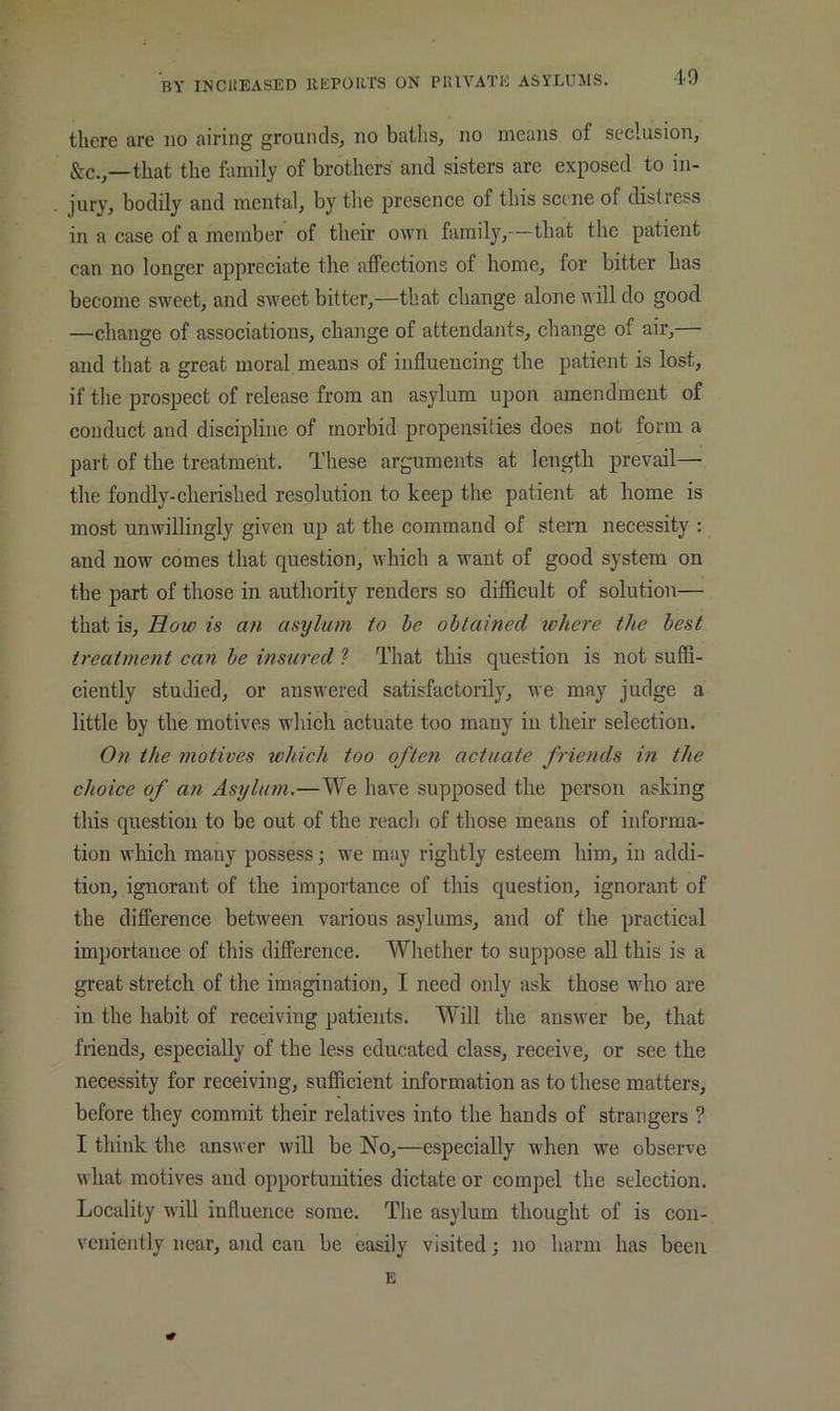 there are no airing grouiidsj no baths, no nieans of seclusion, &c.,—that the family of brothers and sisters are exposed to in- jury, bodily and mental, by the presence of this scene of distress in a case of a member of their own family,—that the patient can no longer appreciate the affections of home, for bitter has become sweet, and sweet bitter,—that change alone will do good —change of associations, change of attendants, change of air, and that a great moral, means of influencing the patient is lost, if the prospect of release from an asylum upon amendment of conduct and discipline of morbid propensities does not form a part of the treatment. These arguments at length prevail— the fondly-cherished resolution to keep the patient at home is most unwillingly given up at the command of stern necessity : and now comes that question, which a want of good system on the part of those in authority renders so difficult of solution— that is. How is an asylum to he obtained where the best treatment can be insured ? That this question is not suffi- ciently studied, or answered satisfactorily, we may judge a little by the motives which actuate too many in their selection. On the motives which too often actuate friends in the choice of an Asylum.—We have supposed the person asking this question to be out of the reach of those means of informa- tion which many possess; we may rightly esteem him, in addi- tion, ignorant of the importance of this question, ignorant of the difference between various asylums, and of the practical importance of this difference. Whether to suppose all this is a great stretch of the imagination, I need oidy ask those who are in the habit of receiving patients. Will the answer be, that Mends, especially of the less educated class, receive, or see the necessity for receiving, sufficient information as to these matters, before they commit their relatives into the hands of strangers ? I think the answer will be No,—especially when we observe what motives and opportunities dictate or compel the selection. Locality will influence some. The asylum thought of is con- veniently near, and can be easily visited; no harm has been E
