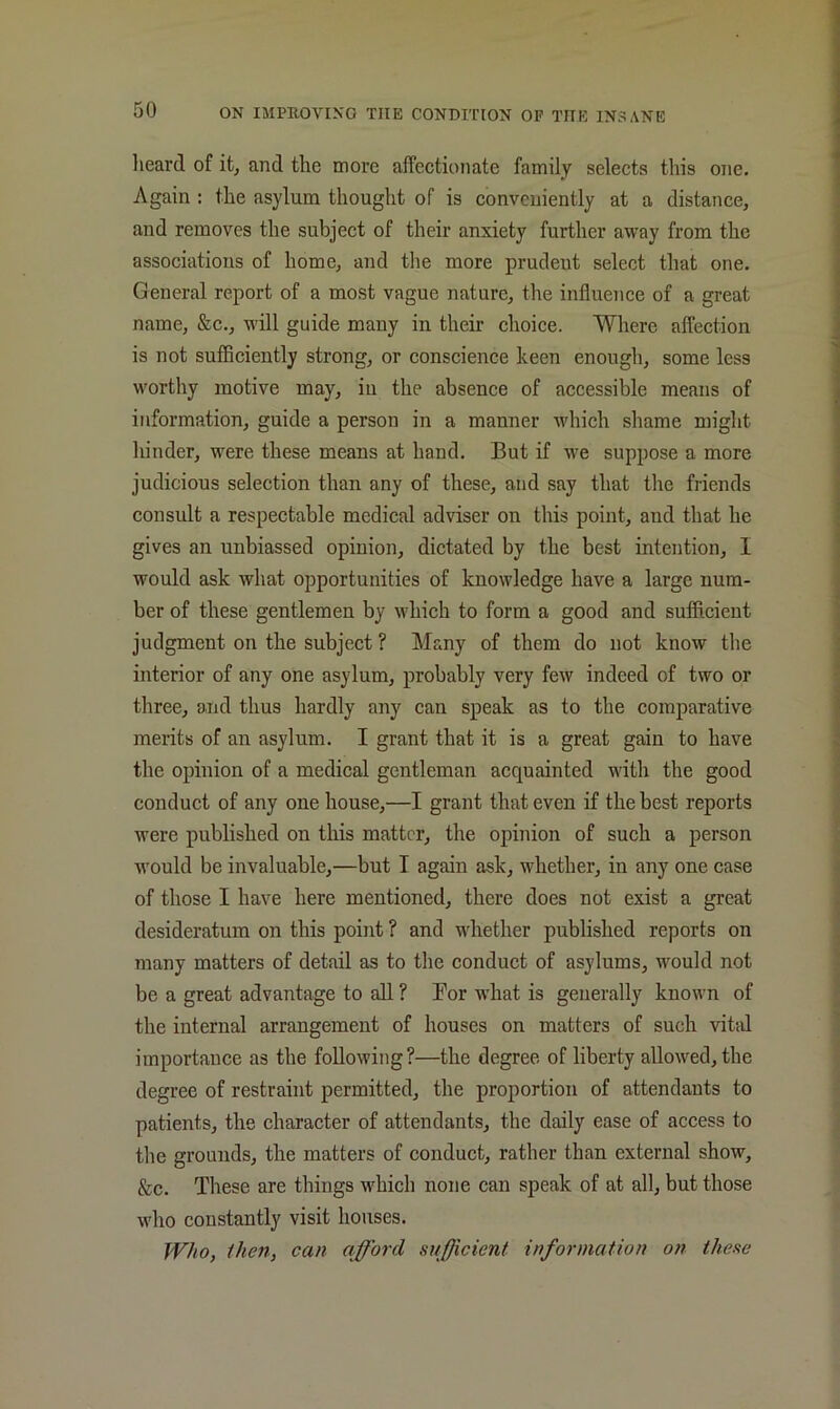 lieard of it, and the more affectionate family selects this one. Again : the asylum thought of is convcuiently at a distance, and removes the subject of their anxiety further away from the associations of home, and the more prudent select that one. General report of a most vague nature, the influence of a great name, &c., will guide many in their choice. Where affection is not sufficiently strong, or conscience keen enough, some less worthy motive may, iu the absence of accessible means of information, guide a person in a manner which shame might hinder, were these means at hand. But if we suppose a more judicious selection than any of these, and say that the friends consult a respectable medical adviser on this point, and that he gives an unbiassed opinion, dictated by the best intention, I would ask what opportunities of knowledge have a large num- ber of these gentlemen by which to form a good and sufficient judgment on the subject ? Many of them do not know the interior of any one asylum, probably very few indeed of two or three, and thus hardly any can speak as to the comparative merits of an asylum. I grant that it is a great gain to have the opinion of a medical gentleman acquainted with the good conduct of any one house,—I grant that even if the best reports were published on this matter, the opinion of such a person would be invaluable,—but I again ask, whether, in any one case of those I have here mentioned, there does not exist a great desideratum on this point ? and whether published reports on many matters of detail as to the conduct of asylums, would not be a great advantage to all ? Bor wdiat is generally known of the internal arrangement of houses on matters of such vitid importance as the following?—the degree of liberty allowed, the degree of restraint permitted, the proportion of attendants to patients, the character of attendants, the daily ease of access to the grounds, the matters of conduct, rather than external show, &c. These are things M^hich none can speak of at all, but those who constantly visit houses. Who, then, can afford sufficient information on these